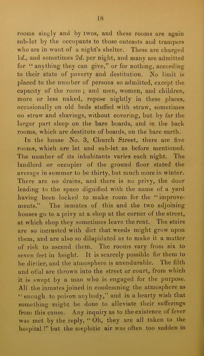 rooms singly and by twos, and these rooms are again sub-let by the occupants to those outcasts and trampers who are in want of a night’s shelter. These are charged Ic?., and sometimes ‘Id. per night, and many are admitted for “ anything they can give,” or for nothing, according to their state of poverty and destitution. No limit is placed to the number of persons so admitted, except the capacity of the room ; and men, women, and children, more or less naked, repose nightly in these places, occasionally on old beds stuffed with straw, sometimes on straw and shavings, without covering, but by far the larger part sleep on the bare boards, and in the back rooms, which are destitute of boards, on the bare earth. In the house No. 3, Church Street, there are five rooms, which are let and sub-let as before mentioned. The number of its inhabitants varies each night. The landlord or occupier of the ground floor stated the average in summer to be thirty, but much more in winter. There are no drains, and there is no privy, the door leading to the space dignified with the name of a yard having been locked to make room for the “ improve- ments.” The inmates of this and the two adjoining houses go to a privy at a shop at the corner of the street, at which shop they sometimes leave the rent. The stairs are so incrusted with dirt that weeds might grow upon them, and are also so dilapidated as to make it a matter of risk to ascend them. The rooms vary from six to seven feet in height. It is scarcely possible for them to be dirtier, and the atmosphere is unendurable. The filth and offal are thrown into the street or court, from which it is swept by a man who is engaged for the purpose. All the inmates joined in condemning the atmosphere as “ enough to poison anybody,” and in a hearty wish that something might be done to alleviate their sufferings from this cause. Any inquiry as to the existence of fever was met by the reply, “ Oh, they are all taken to the hospital !” but the mephitic air was often too sudden in