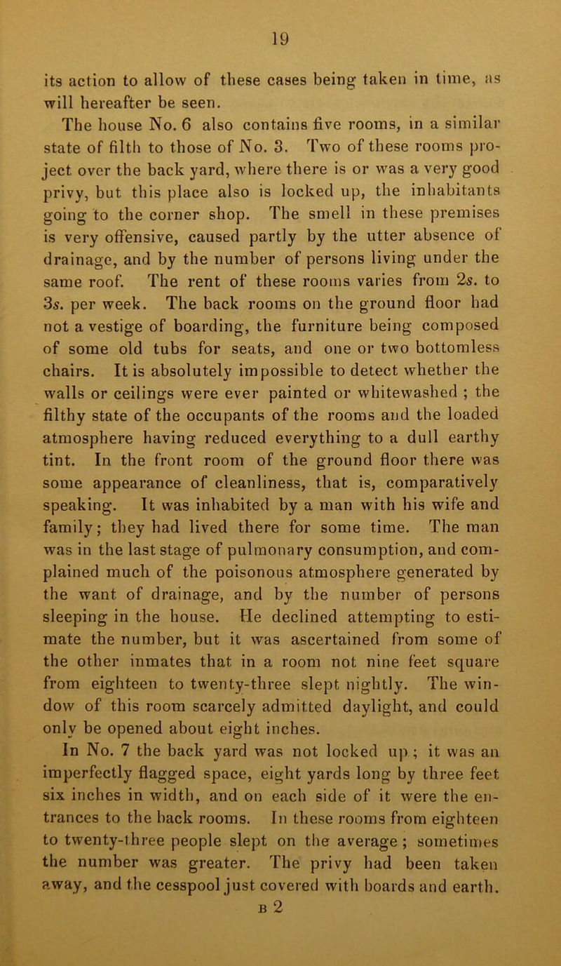 its action to allow of these cases being taken in time, as will hereafter be seen. The house No. 6 also contains five rooms, in a similar state of filth to those of No. 3. Two of these rooms pro- ject over the back yard, where there is or was a very good privy, but this place also is locked up, the inhabitants going to the corner shop. The smell in these premises is very offensive, caused partly by the utter absence of drainage, and by the number of persons living under the same roof. The rent of these rooms varies from 2s. to 35. per week. The back rooms on the ground floor had not a vestige of boarding, the furniture being composed of some old tubs for seats, and one or two bottomless chairs. It is absolutely impossible to detect whether the walls or ceilings were ever painted or whitewashed ; the filthy state of the occupants of the rooms and the loaded atmosphere having reduced everything to a dull earthy tint. In the front room of the ground floor there was some appearance of cleanliness, that is, comparatively speaking. It was inhabited by a man with his wife and family; they had lived there for some time. The man was in the last stage of pulmonary consumption, and com- plained much of the poisonous atmosphere generated by the want of drainage, and by the number of persons sleeping in the house. He declined attempting to esti- mate the number, but it was ascertained from some of the other inmates that in a room not nine feet square from eighteen to twenty-three slept nightly. The win- dow of this room scarcely admitted daylight, and could only be opened about eight inches. In No. 7 the back yard was not locked up ; it was an imperfectly flagged space, eight yards long by three feet six inches in width, and on each side of it were the en- trances to the back rooms. In these rooms from eighteen to twenty-three people slept on the average ; sometimes the number was greater. The privy had been taken away, and the cesspool just covered with boards and earth. B 2