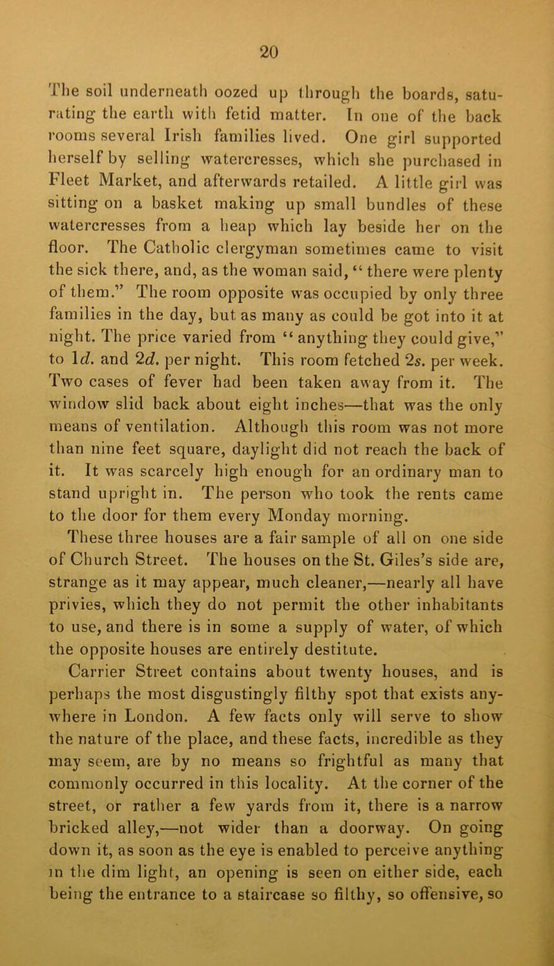 The soil underneath oozed up through the boards, satu- rating the earth with fetid matter. In one of the back rooms several Irish families lived. One girl supported herself by selling watercresses, which she purchased in Fleet Market, and afterwards retailed. A little girl was sitting on a basket making up small bundles of these watercresses from a heap which lay beside her on the floor. The Catholic clergyman sometimes came to visit the sick there, and, as the woman said, “ there were plenty of them.” The room opposite w^as occupied by only three families in the day, but as many as could be got into it at night. The price varied from “ anything they could give,” to \d. and 2d. per night. This room fetched 2s. per week. Two cases of fever had been taken away from it. The window slid back about eight inches—that was the only means of ventilation. Although this room was not more than nine feet square, daylight did not reach the back of it. It was scarcely high enough for an ordinary man to stand upright in. The person who took the rents came to the door for them every Monday morning. These three houses are a fair sample of all on one side of Church Street. The houses on the St. Giles’s side are, strange as it may appear, much cleaner,—nearly all have privies, which they do not permit the other inhabitants to use, and there is in some a supply of water, of which the opposite houses are entirely destitute. Carrier Street contains about twenty houses, and is perhaps the most disgustingly filthy spot that exists any- where in London. A few facts only will serve to show the nature of the place, and these facts, incredible as they may seem, are by no means so frightful as many that commonly occurred in this locality. At the corner of the street, or rather a few yards from it, there is a narrow bricked alley,—not wider than a doorway. On going down it, as soon as the eye is enabled to perceive anything in the dim light, an opening is seen on either side, each being the entrance to a staircase so filthy, so offensive, so