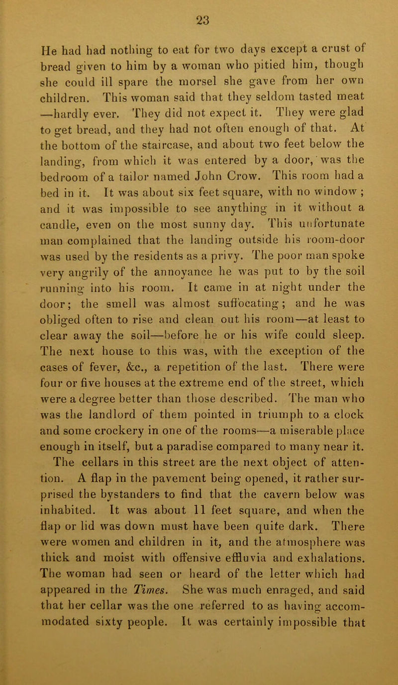 He had had notliing to eat for two days except a crust of bread given to him by a woman who pitied him, though she could ill spare the morsel she gave from her own children. This woman said that they seldom tasted meat —hardly ever. They did not expect it. They were glad to get bread, and they had not often enough of that. At the bottom of the staircase, and about two feet below the landing, from which it was entered by a door, was the bedroom of a tailor named John Crow. This room had a bed in it. It was about six feet square, with no window ; and it was impossible to see anything in it without a candle, even on the most sunny day. This unfortunate man complained that the landing outside his room-door was used by the residents as a privy. The poor man spoke very angrily of the annoyance he was put to by the soil running into his room. It came in at night under the door; the smell was almost suffocating; and he was obliged often to rise and clean out his room—at least to clear away the soil—before he or his wife could sleep. The next house to this was, with the exception of the cases of fever, &c., a repetition of the last. There were four or five houses at the extreme end of the street, which were a degree better than those described. The man who was the landlord of them pointed in triumph to a clock and some crockery in one of the rooms—a miserable place enough in itself, but a paradise compared to many near it. The cellars in this street are the next object of atten- tion. A flap in the pavement being opened, it rather sur- prised the bystanders to find that the cavern below was inhabited. It was about 11 feet square, and when the flap or lid was down must have been quite dark. There were women and children in it, and the atmosphere was thick and moist with offensive effluvia and exhalations. The woman had seen or heard of the letter which had appeared in the Times. She was much enraged, and said that her cellar was the one referred to as havins: accom- modated sixty people. It was certainly impossible that