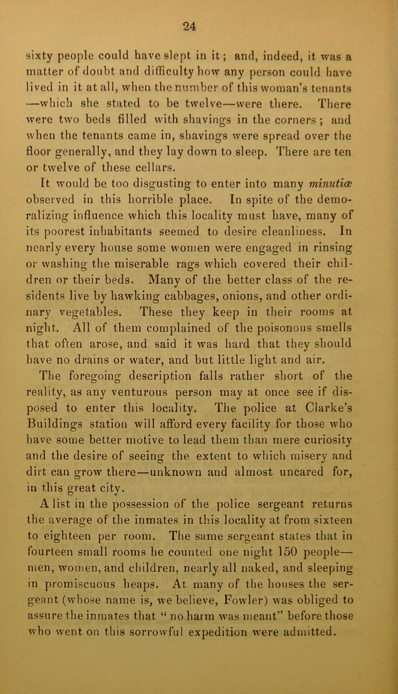 sixty people could have slept in it; and, indeed, it was a matter of doubt and difficulty how any person could have lived in it at all, when the number of this woman’s tenants —which she stated to be twelve—were there. There were two beds filled with shavings in the corners ; and when the tenants came in, shavings were spread over the floor generally, and they lay down to sleep. There are ten or twelve of these cellars. It would be too disgusting to enter into many minutioe observed in this horrible place. In spite of the demo- ralizing influence which this locality must have, many of its poorest inhabitants seemed to desire cleanliness. In nearly every house some women were engaged in rinsing or washing the miserable rags which covered their chil- dren or their beds. Many of the better class of the re- sidents live by hawking cabbages, onions, and other ordi- nary vegetables. These they keep in their rooms at night. All of them complained of the poisonous smells that often arose, and said it was hard that they should have no drains or water, and but little light and air. The foregoing description falls rather short of the reality, as any venturous person may at once see if dis- posed to enter this locality. The police at Clarke’s Buildings station will aftbrd every facility for those who have some better motive to lead them than mere curiosity and the desire of seeing the extent to which misery and dirt can grow there—unknown and almost uncared for, in this great city. A list in the possession of the police sergeant returns the average of the inmates in this locality at from sixteen to eighteen per room. The same sergeant states that in fourteen small rooms he counted one night 150 people— men, women, and children, nearly all naked, and sleeping in promiscuous heaps. At many of the houses the ser- geant (whose name is, we believe, Fowler) was obliged to assure the inmates that “ no harm was meant” before those who went on this sorrowful expedition were admitted.