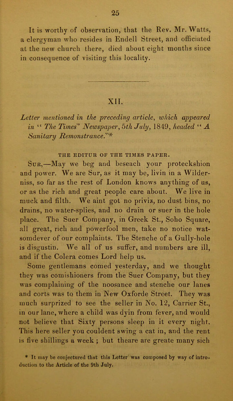 It is worthy of observation, that the Rev. Mr. Watts, a clergyman wlio resides in Endell Street, and officiated at the new church there, died about eight months since in consequence of visiting this locality. XII. Letter mentioned in the preceding article, which appeared in “ The Times Newspaper, bth July, 1849, headed “ A Sanitary Remonstrance. THE EDITOR OF THE TIMES PAPER. SuR,—May we beg and beseach your proteckshion and power. We are Sur, as it may be, livin in a Wilder- niss, so far as the rest of London knows anything of us, or as the rich and great people care about. We live in muck and filth. We aint got no priviz, no dust bins, no drains, no water-splies, and no drain or suer in the hole place. The Suer Company, in Greek St., Soho Square, all great, rich and powerfool men, take no notice wat- somdever of our complaints. The Stenche of a Gully-hole is disgustin. We all of us suffer, and numbers are ill, and if the Colera comes Lord help us. Some gentlemans corned yesterday, and we thought they was comishioners from the Suer Company, but they was complaining of the noosance and stenche our lanes and corts was to them in New Oxforde Street. They was much surprized to see the seller in No. 12, Carrier St., in our lane, where a child was dyin from fever, and would not believe that Sixty persons sleep in it every night. This here seller you couldent swing a cat in, and the rent is five shillings a week ; but theare are greate many sich * It may be conjectured that this Letter was composed by way of intro- duction to the Article of the 9th July.
