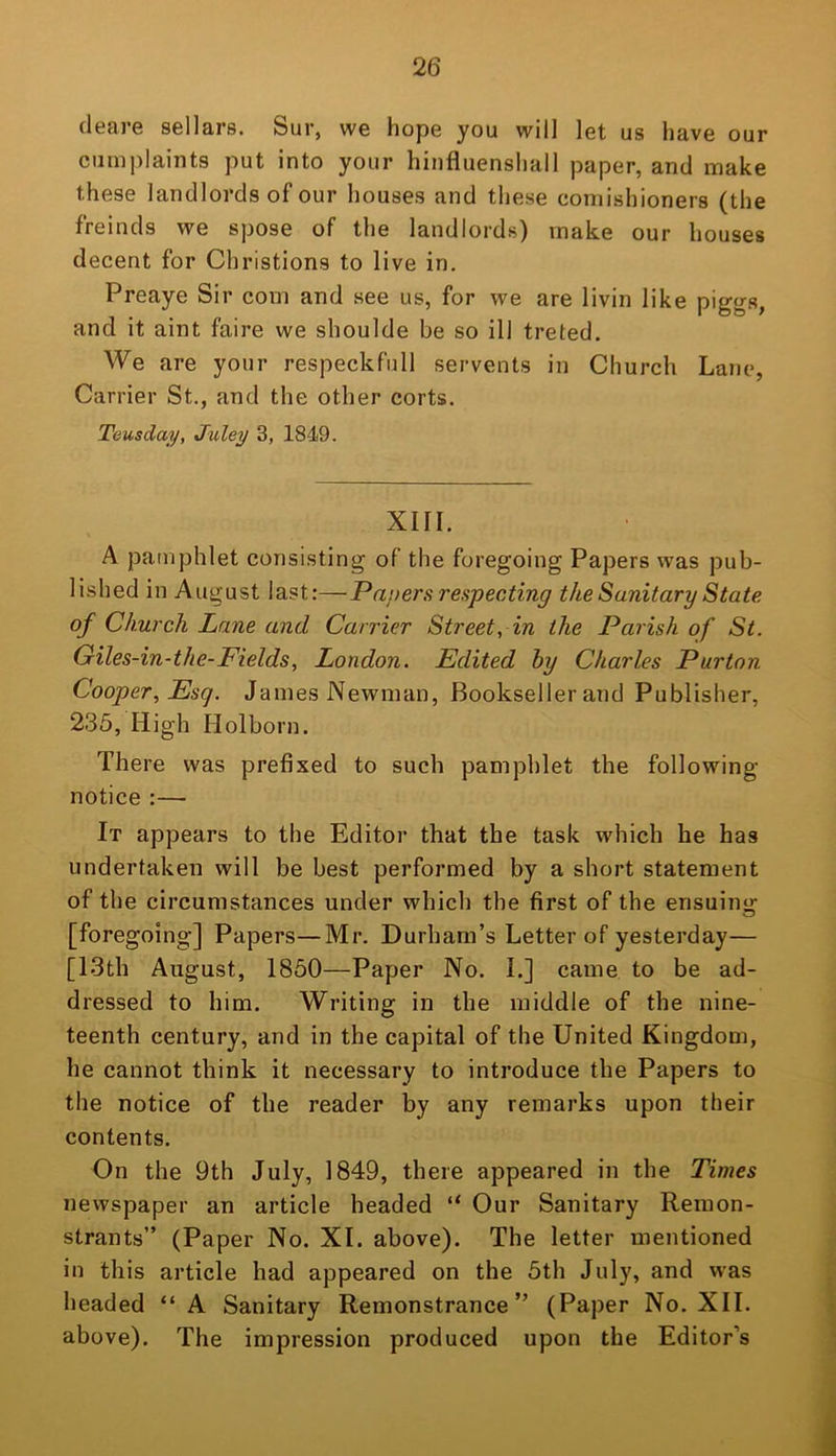 cleare sellars. Sur, we hope you will let us have our cumplaints put into your hinfluenshall paper, and make these landlords of our houses and these comishioners (the freinds we spose of the landlords) make our houses decent for Christions to live in. Preaye Sir com and see us, for we are livin like pigga, and it aint faire we shoulde be so ill treted. We are your respeckfull servents in Church Lane, Carrier St., and the other corts. Teusday, Juley 3, 1849. XIII. A pamphlet consisting of the foregoing Papers was pub- lished in August last:—Pnj>ers respecting the Sanitary State of Church Lane and Carrier Street, in the Parish of St. Giles-in-the-Fields, London. Edited hy Charles Purton Cooper, Esq. James Newman, Bookseller and Publisher, 235, High Holborn. There was prefixed to such pamphlet the following- notice :— It appears to the Editor that the task which he has undertaken will be best performed by a short statement of the circumstances under which the first of the ensuino- o [foregoing] Papers—Mr. Durham’s Letter of yesterday— [I3th August, 1850—Paper No. I.] came to be ad- dressed to him. Writing in the middle of the nine- teenth century, and in the capital of the United Kingdom, he cannot think it necessary to introduce the Papers to the notice of the reader by any remarks upon their contents. On the 9th July, 1849, there appeared in the Times newspaper an article headed “ Our Sanitary Remon- strants” (Paper No. XI. above). The letter mentioned in this article had appeared on the 5th July, and was headed “A Sanitary Remonstrance” (Paper No. XII. above). The impression produced upon the Editor’s 1