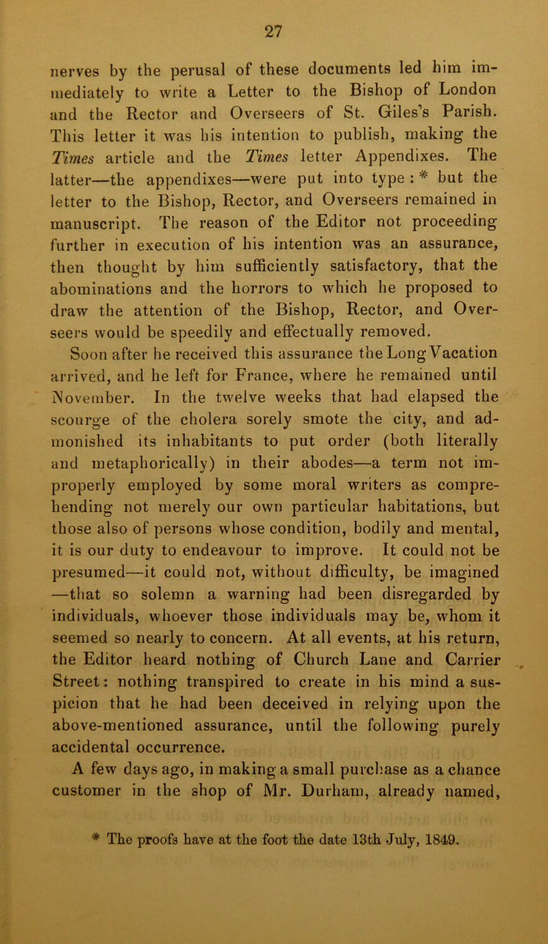 nerves by the perusal of these documents led him im- mediately to write a Letter to the Bishop of London and the Rector and Overseers of St. Giles‘’s Parish. This letter it was his intention to publish, making the Times article and the Times letter Appendixes. The latter—the appendixes—were put into type : * but the letter to the Bishop, Rector, and Overseers remained in manuscript. The reason of the Editor not proceeding further in execution of his intention was an assurance, then thought by him sufficiently satisfactory, that the abominations and the horrors to which he proposed to draw the attention of the Bishop, Rector, and Over- seers would be speedily and effectually removed. Soon after he received this assurance the Long Vacation arrived, and he left for France, where he remained until November. In the twelve weeks that had elapsed the scourge of the cholera sorely smote the city, and ad- monished its inhabitants to put order (both literally and metaphorically) in their abodes—a term not im- properly employed by some moral writers as compre- hending not merely our own particular habitations, but those also of persons whose condition, bodily and mental, it is our duty to endeavour to improve. It could not be presumed—it could not, without difficulty, be imagined —that so solemn a warning had been disregarded by individuals, whoever those individuals may be, whom it seemed so nearly to concern. At all events, at his return, the Editor heard nothing of Church Lane and Carrier Street: nothing transpired to create in his mind a sus- picion that he had been deceived in relying upon the above-mentioned assurance, until the following purely accidental occurrence. A few days ago, in making a small purchase as a chance customer in the shop of Mr. Durham, already named, * The proofs have at the foot the date 13th July, 1849.