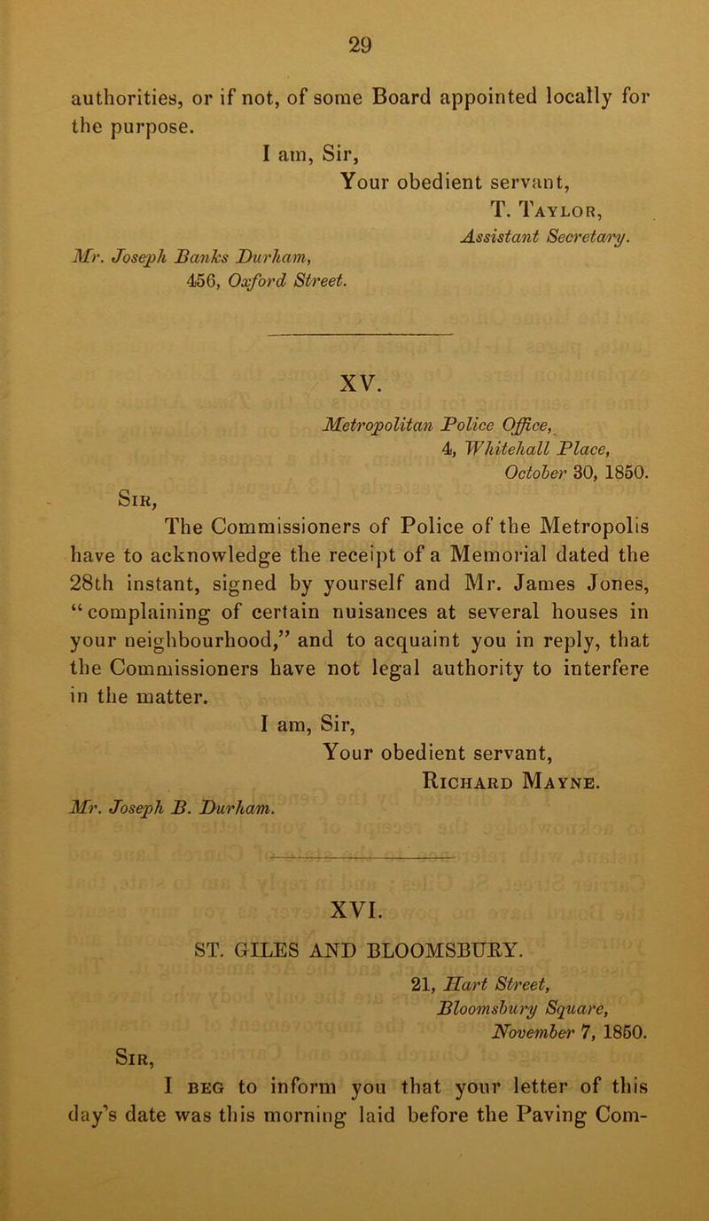 authorities, or if not, of some Board appointed locally for the purpose. I am, Sir, Your obedient servant, T. Taylor, Assistant Secretary. Mr. Joseph Banks Durham, 456, Oxford Street. XV. Metropolitan Police Office, 4, Whitehall Place, Octoher 30, 1860. Sir, The Commissioners of Police of the Metropolis have to acknowledge the receipt of a Memorial dated the 28th instant, signed by yourself and Mr. James Jones, “complaining of certain nuisances at several houses in your neighbourhood,” and to acquaint you in reply, that the Commissioners have not legal authority to interfere in the matter. I am, Sir, Your obedient servant, Richard Mayne. Mr. Joseph B. Durham. XVI. ST. GILES AND BLOOMSBURY. 21, Hart Street, Bloomsbury Square, November 7, 1860. Sir, I BEG to inform you that your letter of this day’s date was this morning laid before the Paving Com-