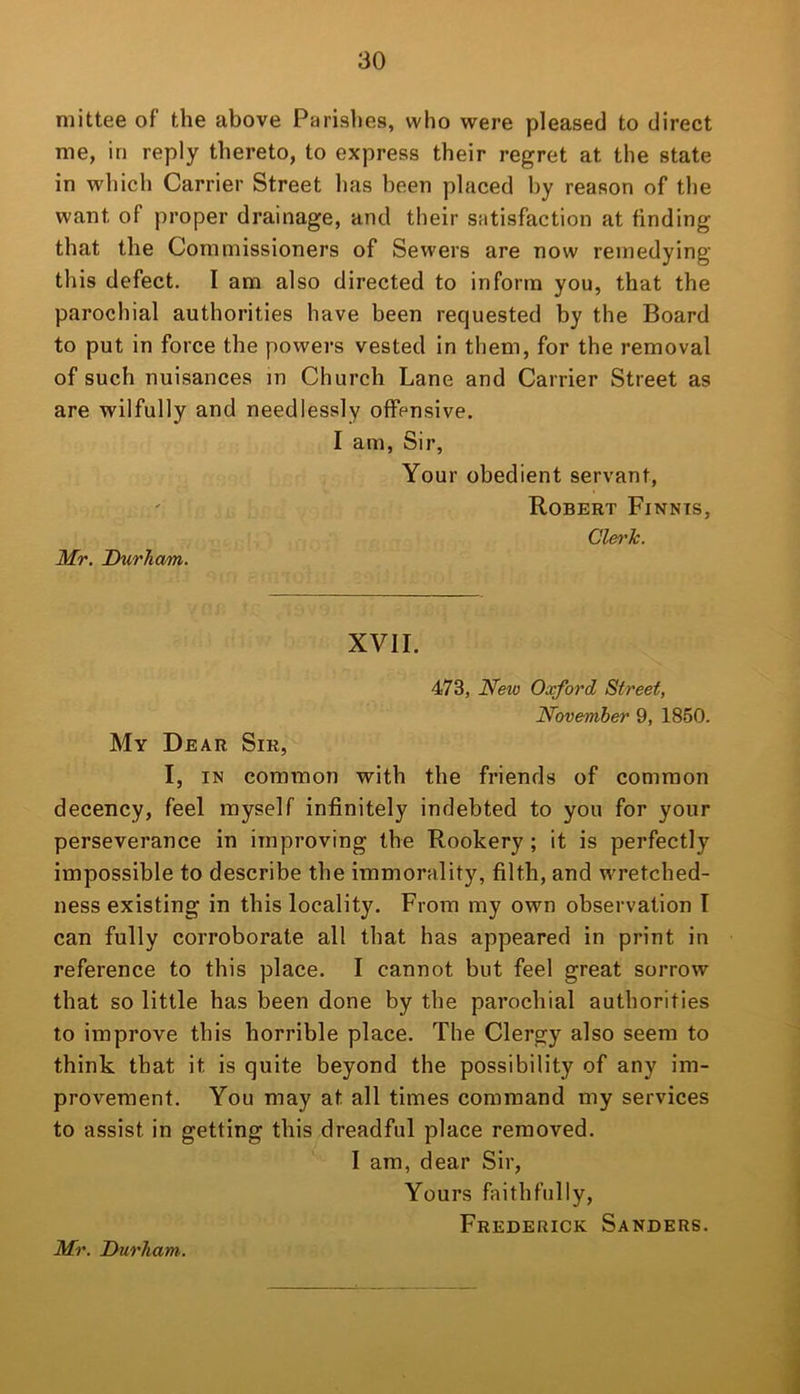 mittee of the above Parishes, who were pleased to direct me, in reply thereto, to express their regret at the state in which Carrier Street has been placed by reason of the want of proper drainage, and their satisfaction at finding that the Commissioners of Sewers are now remedying this defect. I am also directed to inform you, that the parochial authorities have been requested by the Board to put in force the powers vested in them, for the removal of such nuisances in Church Lane and Carrier Street as are wilfully and needlessly offensive. I am, Sir, Your obedient servant, Robert Finnts, Mr. Durham. Clei'Tc. XVII. 473, New Oxford, Street, November 9, 1850. My Dear Sir, I, IN common with the friends of common decency, feel myself infinitely indebted to you for your perseverance in improving the Rookery; it is perfectly impossible to describe the immorality, filth, and w’retched- ness existing in this locality. From my own observation T can fully corroborate all that has appeared in print in reference to this place. I cannot but feel great sorrow that so little has been done by the parochial authorities to improve this horrible place. The Clergy also seem to think that it is quite beyond the possibility of any im- provement. You may at all times command my services to assist in getting this dreadful place removed. I am, dear Sir, Yours faithfully, Frederick Sanders. Mr. Durham..