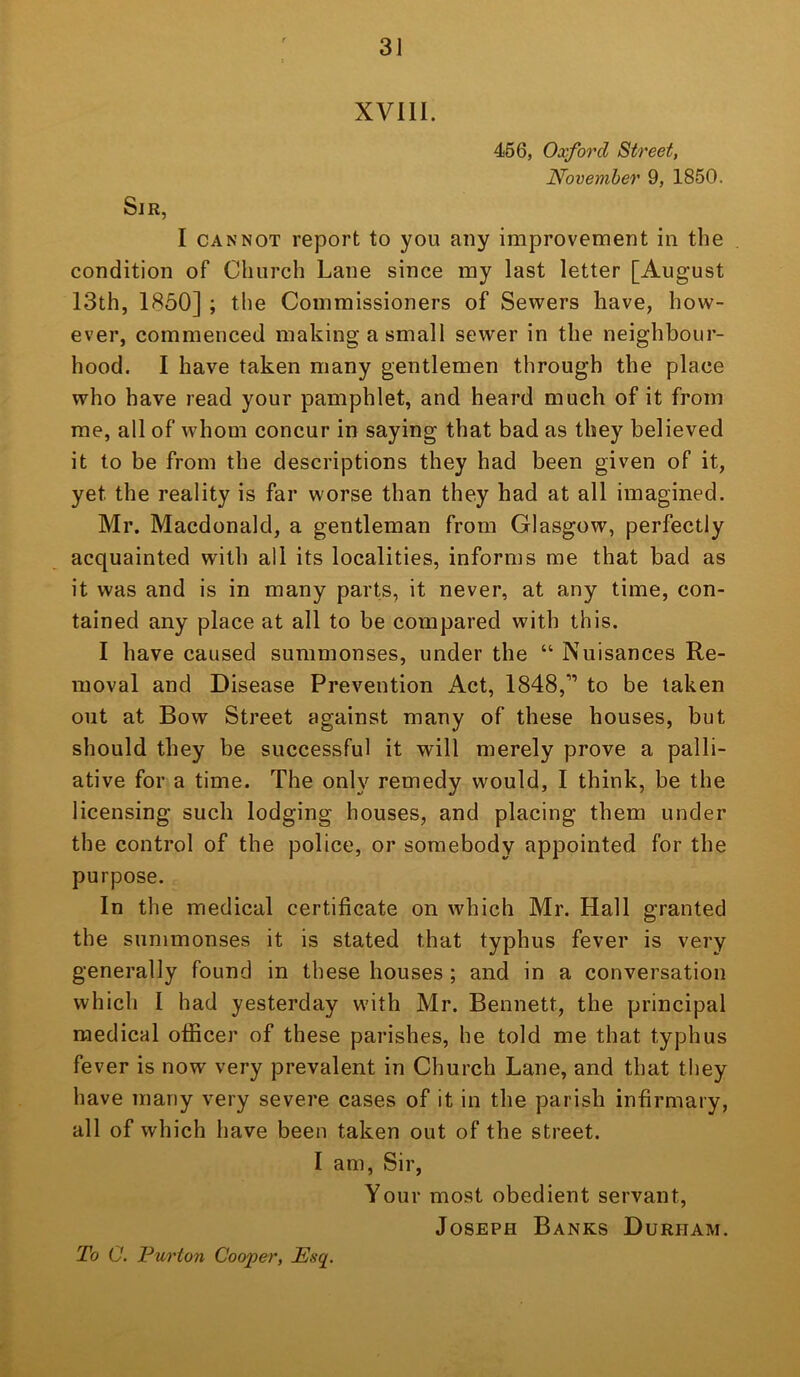 XVIII. 466, Oxford Street, November 9, 1850. Sir, I CANNOT report to you any improvement in the condition of Church Lane since my last letter [August 13th, 1850] ; the Commissioners of Sewers have, how- ever, commenced making a small sewer in the neighbour- hood. I have taken many gentlemen through the place who have read your pamphlet, and heard much of it from me, all of whom concur in saying that bad as they believed it to be from the descriptions they had been given of it, yet the reality is far worse than they had at all imagined. Mr. Macdonald, a gentleman from Glasgow, perfectly acquainted with all its localities, informs me that bad as it was and is in many parts, it never, at any time, con- tained any place at all to be compared with this. I have caused summonses, under the “ Nuisances Re- moval and Disease Prevention Act, 1848,” to be taken out at Bow Street against many of these houses, but should they be successful it will merely prove a palli- ative for a time. The only remedy would, I think, be the licensing such lodging houses, and placing them under the control of the police, or somebody appointed for the purpose. In the medical certificate on which Mr. Hall granted the summonses it is stated that typhus fever is very generally found in these houses ; and in a conversation which I had yesterday with Mr. Bennett, the principal medical officer of these parishes, he told me that typhus fever is now very prevalent in Church Lane, and that they have many very severe cases of it in the parish infirmary, all of which have been taken out of the street. I am. Sir, Your most obedient servant, Joseph Banks Durham. To C. Purton Cooper, Esq.