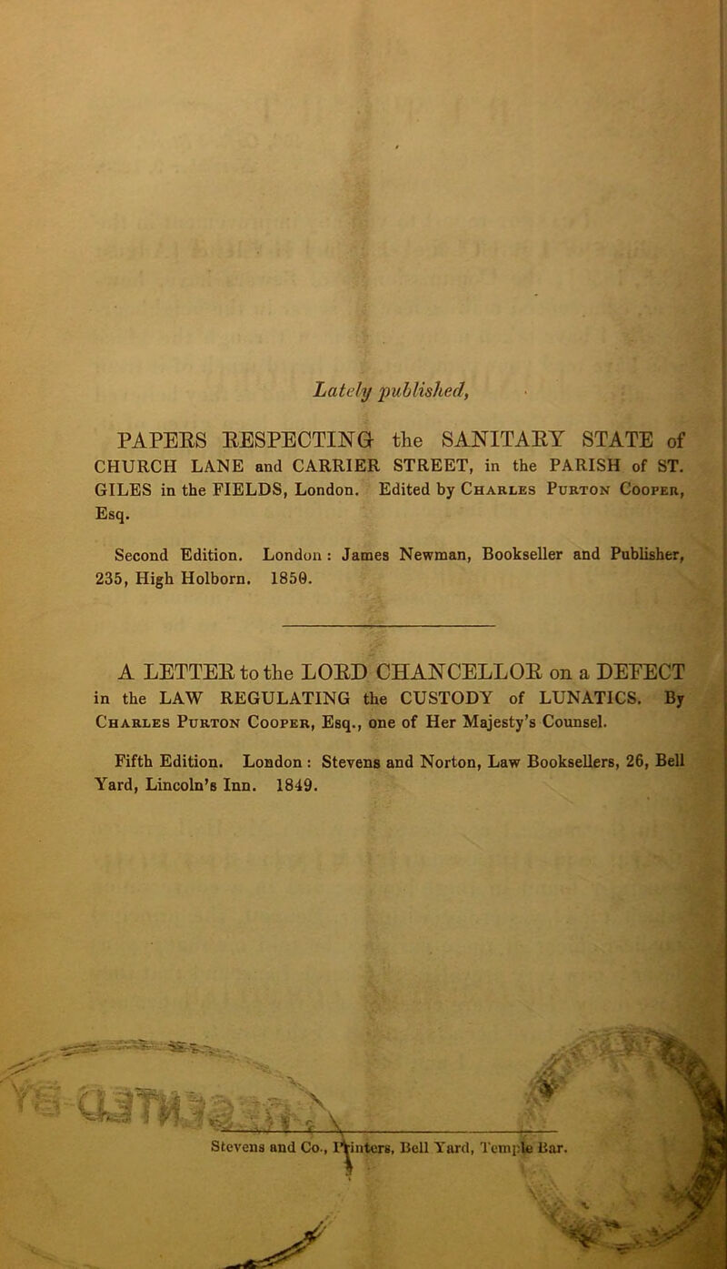 )[ Lately published, PAPEES EESPECTING the SANITAEY STATE of CHURCH LANE and CARRIER STREET, in the PARISH of ST. GILES in the FIELDS, London. Edited by Charles Purton Cooper, Esq. Second Edition. London: James Newman, Bookseller and Publisher, 235, High Holborn. 1850. A LETTEEtothe LOED CHANCELLOE on a DETECT in the LAW REGULATING the CUSTODY of LUNATICS, By Charles Purton Cooper, Esq., one of Her Majesty’s Counsel. Fifth Edition. London ; Stevens and Norton, Law Booksellers, 26, Bell Yard, Lincoln’s Inn. 1849.