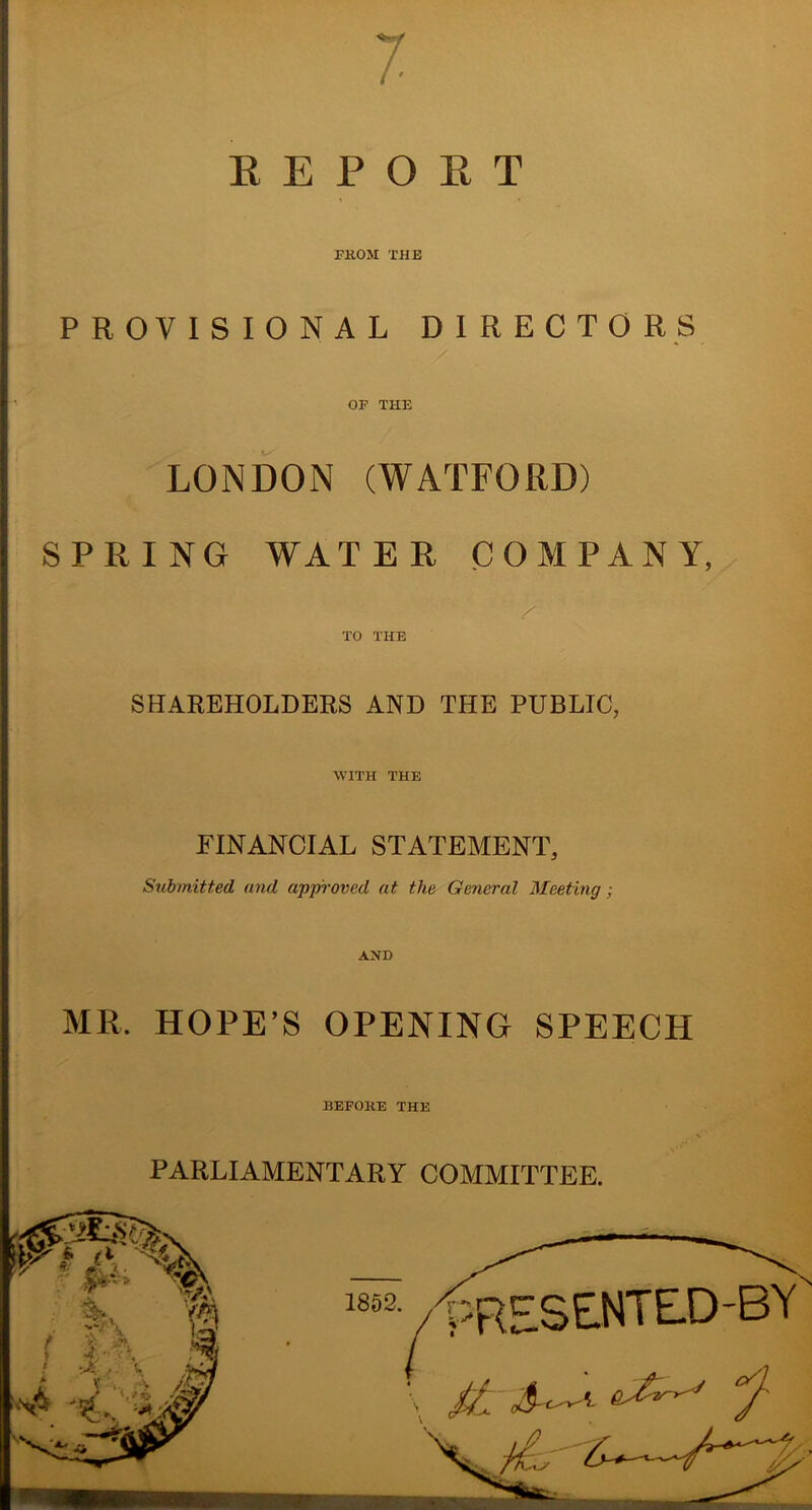 7 E E P O B T FKOM THE PROVISIONAL DIRECTORS OF THE LONDON (WATFORD) SPRING WATER COMPANY, TO THE SHAREHOLDEES AND THE PUBLIC, WITH THE FINANCIAL STATEMENT, Submitted and approved at the General Meeting; AND MR. HOPE’S OPENING SPEECH BEFORE THE PARLIAMENTARY COMMITTEE.