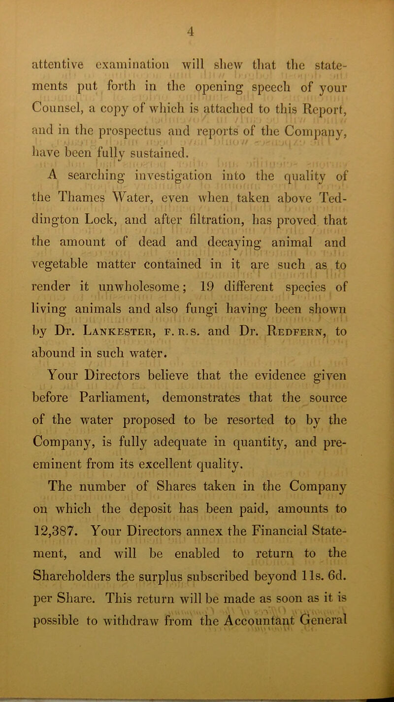 attentive examination will shew that the state- ments put forth in the opening speech of your Counsel, a copy of which is attached to this Report, and in the prospectus and reports of the Company, have been fully sustained. A searching investigation into the quality of the Thames Water, even when taken above Ted- dington Lock, and after filtration, has proved that the amount of dead and decaying animal and vegetable matter contained in it are such as to render it unwholesome; 19 different species of living animals and also fungi having been shown by Dr. Lankester, f. r.s. and Dr. Redfern, to abound in such water. Your Directors believe that the evidence given before Parliament, demonstrates that the source of the water proposed to be resorted to by the Company, is fully adequate in quantity, and pre- eminent from its excellent quality. The number of Shares taken in the Company on which the deposit has been paid, amounts to 12,387. Your Directors annex the Financial State- ment, and will be enabled to return to the Shareholders the surplus subscribed beyond 11s. 6d. per Share. This return will be made as soon as it is possible to withdraw from the Accountant General