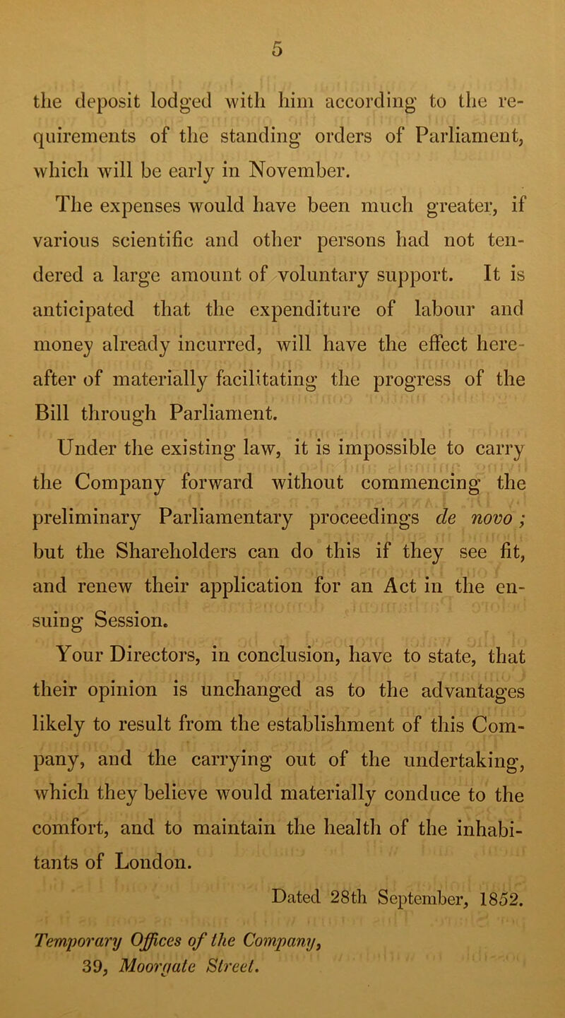 the deposit lodged with him according to the re- quirements of the standing orders of Parliament, which will be early in November. The expenses would have been much greater, if various scientific and other persons had not ten- dered a large amount of voluntary support. It is anticipated that the expenditure of labour and money already incurred, will have the effect here- after of materially facilitating the progress of the Bill through Parliament. r Under the existing law, it is impossible to carry the Company forward without commencing the preliminary Parliamentary proceedings cle novo; but the Shareholders can do this if they see fit, and renew their application for an Act in the en- suing Session. Your Directors, in conclusion, have to state, that their opinion is unchanged as to the advantages likely to result from the establishment of this Com- pany, and the carrying out of the undertaking, which they believe would materially conduce to the comfort, and to maintain the health of the inhabi- tants of London. Dated 28th September, 1852. Temiwrary Offices of the Company, 39, Moor gate Street.