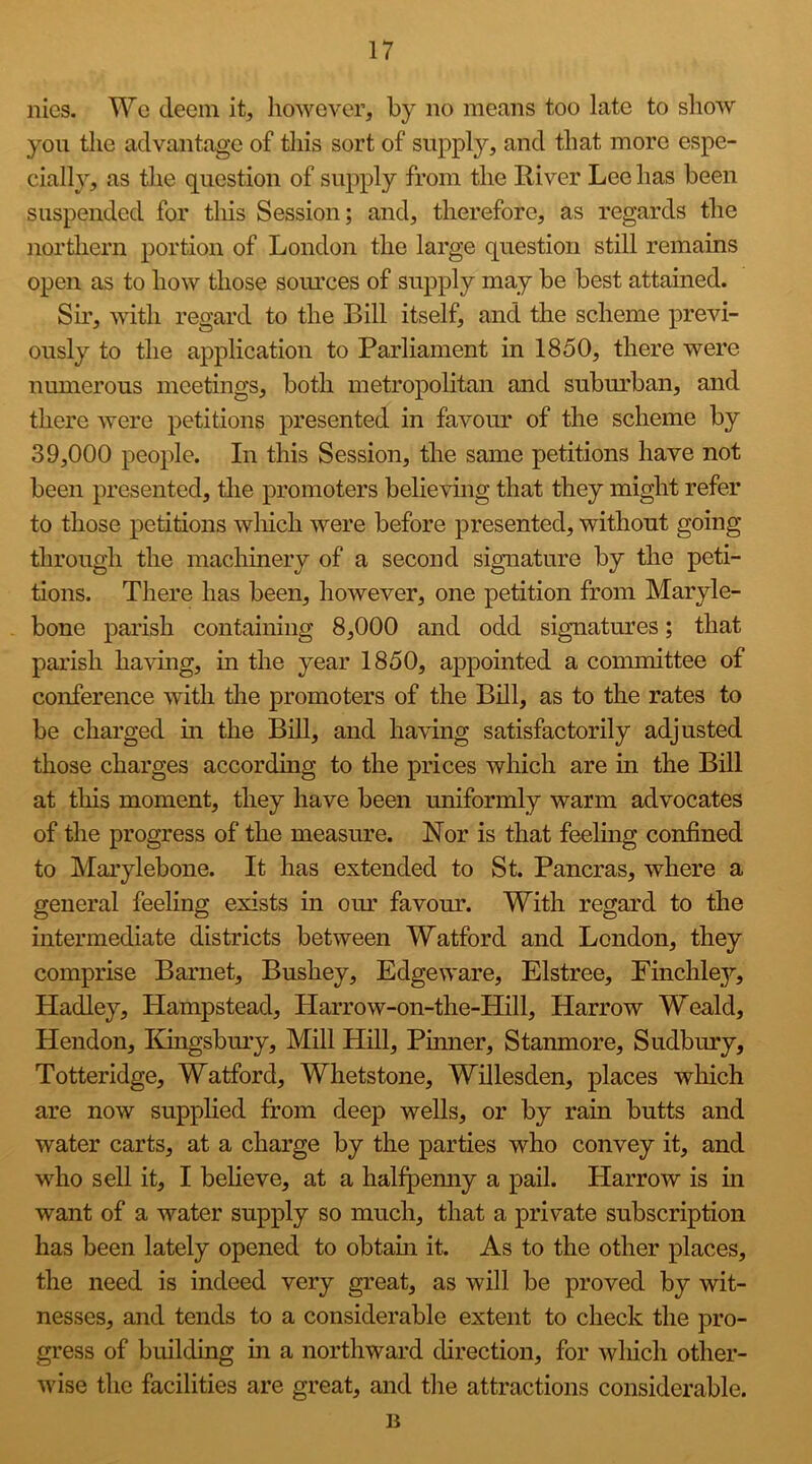 nies. We deem it, however, by no means too late to show you tlie advantage of this sort of supply, and that more espe- cially, as the question of supply from the River Lee has been suspended for this Session; and, therefore, as regards the northern portion of London the large question still remains open as to how those soiu’ces of supply may be best attained. Su’, with regard to the Bill itself, and the scheme previ- ously to the application to Parliament in 1850, there were numerous meetings, both metropolitan and subm'ban, and there were petitions presented in favom* of the scheme by 39,000 people. In this Session, the same petitions have not been presented, tlie promoters believuig that they might refer to those petitions which were before presented, without going through the machinery of a second signature by the peti- tions. There has been, however, one petition from Maryle- bone parish containing 8,000 and odd signatures; that parish having, in the year 1850, appointed a committee of conference with tlie promoters of the Bill, as to the rates to be charged in the Bill, and having satisfactorily adjusted those charges according to the prices which are in the Bill at this moment, they have been uniformly warm advocates of the progress of the measme. Nor is that feelmg confined to Marylebone. It has extended to St. Pancras, where a general feeling exists in oin favour. With regard to the intermediate districts between Watford and London, they comprise Barnet, Bushey, Edge ware, Elstree, Einchle}^, Hadley, Hampstead, Harrow-on-the-Hill, Harrow Weald, Hendon, Edngsbm’y, Mill Hill, Pinner, Stanmore, Sudbury, Totteridge, Watford, Whetstone, Willesden, places which are now supplied from deep wells, or by rain butts and water carts, at a charge by the parties who convey it, and who sell it, I believe, at a halfpemiy a pail. Harrow is m want of a water supply so much, that a private subscription has been lately opened to obtain it. As to the other places, the need is indeed very great, as will be proved by wit- nesses, and tends to a considerable extent to check the pro- gress of building m a northward direction, for which other- wise the facilities are great, and the attractions considerable. B