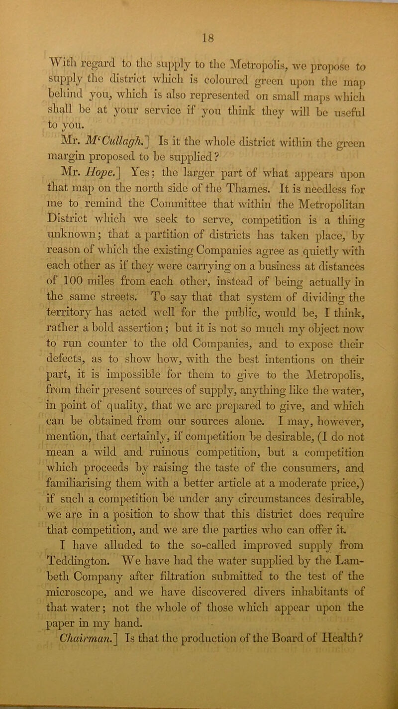 Witli regard to tlic supply to tlie Mctro])olis, we j)ropose to district wliicli is coloured green upon tlie maj> beliind you, which is also represented on small maps which shall he at your service if you think they will be useful to you. Mr. M^Cullagh.'] Is it the whole district within the green margin proposed to be supplied ? Mr. Yes; the larger part of what appears upon that map on the north side of the Thames. It is needless for me to remind the Committee that within the Metropolitan District which we seek to serve, competition is a thing miknown; that a partition of districts has taken place, by reason of which the existmg Companies agree as .quietly with each other as if they were carrying on a business at distances of 100 miles from each other, instead of being actually in the same streets. To say that that system of dividing the territory has acted well for the public, would be, I think, rather a bold assertion; but it is not so much my object now to run counter to the old Companies, and to expose their defects, as to show how, with the best intentions on their part, it is impossible for them to give to the Metropolis, from their present soiu’ces of supply, anything like the water, in point of quality, that we are prepared to give, and which can be obtained from our sources alone. I may, however, mention, that certainly, if competition be desmable, (I do not mean a wild and ruuious competition, but a competition which proceeds by raising the taste of the consumers, and familiarising them with a better article at a moderate price,) if such a competition be under any circumstances desirable, we are in a position to show that this district does require that competition, and we are the parties who can otfer it I have alluded to the so-called improved supply from Teddington. We have had the water supplied by the Lam- beth Company after filtration submitted to the test of the microscope, and we have discovered divers inhabitants of that water; not the whole of those which appear upon the paper in my hand. Chairman.'] Is that the production of the Board of Health?