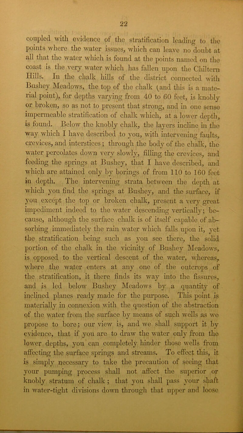 coupled with evidence of tlic stratification leading to the points where the water issues, which can leave no doubt at all that the water which is found at the points named on the coast is the very water wliich has fallen upon tlie Chiltern Hills. In the chalk hills of the district connected with Bushey Meadows, the top of the chalk ^^and this is a mate- rial point), for depths varying from 40 to 60 feet, is knobly or broken, so as not to present that strong, and in one sense impermeable stratification of chalk which, at a lower depth, is found. Below the knobly chalk, the layers mcline m the way which I have described to you, with intervening faults, crevices, and interstices; through the body of the chalk, the water percolates down very slowly, fillmg the crevices, and feedmg the sprmgs at Bushey, that I have described, and which are attained only by borings of from 110 to 160 feet in depth. The mtervenmg strata between the depth at which you find the springs at Bushey, and the surface, if you except the top or broken chalk, present a very great impediment indeed to the water descending verticall}’'; be- cause, although the surface chalk is of itself capable of ab- sorbing immediately the ram water which falls upon it, yet the stratification being such as you see there, the sohd portion of the chalk in the vicinity of Bushey Meadows, is opposed to the vertical descent of the water, whereas, where the water enters at any one of the outcrops of the stratification, it there finds its way into the fissures, and is led below Bushey Meadows by a quantity of inclined planes ready made for the purpose. This point is materially in connexion with the question of the abstraction of the water from the sm’face by means of such wells as we propose to bore; oiu’ view is, and we shall support it by evidence, that if you are to draw the water only from the lower depths, you can completely hinder those wells from affecting the smfface springs and streams. To effect this, it is simply necessary to take the precaution of seemg that your pumpmg process shall not affect the superior or knobly stratum of chalk ; that you shall pass your shaft in water-tight divisions down tbrougli that upper and loose