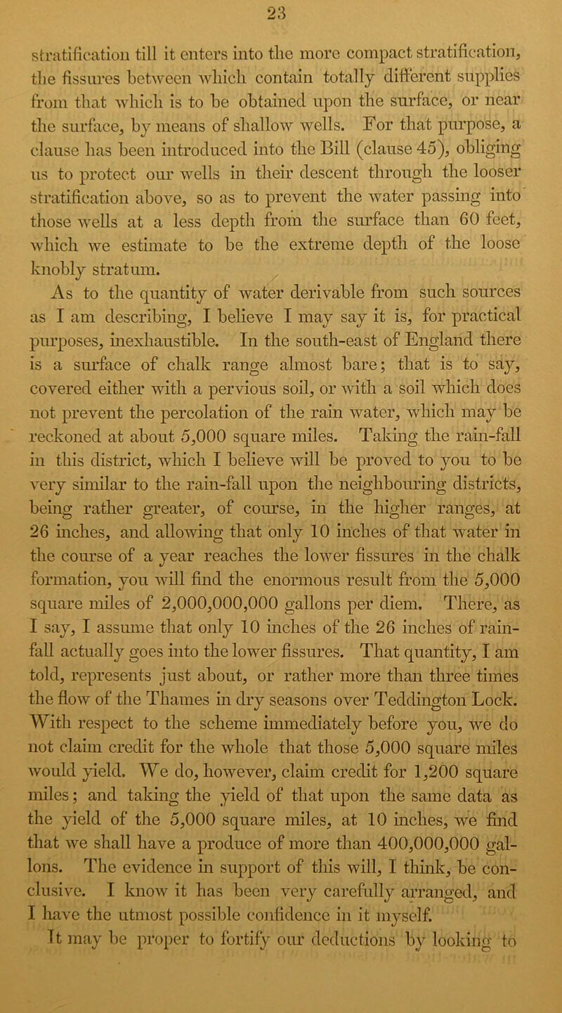 stratification till it enters into the more compact stratification, the fissures between which contain totally different supplies from that which is to be obtained upon the surface, or near the surface, by means of shallow wells. For that purpose, a clause has been introduced into the Bill (clause 45), obliging us to protect our wells in their descent through the looser stratification above, so as to prevent the water passing into those wells at a less depth from the surface than 60 feet, which we estimate to be the extreme depth of the loose knobly stratum. As to the quantity of water derivable from such sources as I am describing, I believe I may say it is, for practical purposes, mexhaustible. In the south-east of England there is a surface of chalk range almost bare; that is to say, covered either with a pervious soil, or with a soil which does not prevent the percolation of the rain water, which may be reckoned at about 5,000 square miles. Taking the rain-fall in this district, which I believe will be proved to you to be very similar to the r£iin-fall upon the neighbomdng districts, being rather greater, of course, in the higher ranges, at 26 niches, and allowing that only 10 inches of that water in the course of a year reaches the lower fissures in the chalk formation, you will find the enormous result from the 5,000 square miles of 2,000,000,000 gallons per diem. There, as I say, I assmne that only 10 inches of the 26 inches of rain- fall actually goes into the lower fissures. That quantity, I am told, represents just about, or rather more than three times the flow of the Thames in dry seasons over Teddington Lock. With respect to the scheme immediately before you, we do not claim credit for the whole that those 5,000 square miles would yield. We do, however, claim credit for 1,200 square miles; and taking the yield of that upon the same data as the yield of the 5,000 square miles, at 10 mches, we find that we shall have a produce of more than 400,000,000 gal- lons. The evidence in support of this will, I thmk, be con- clusive. I know it has been very carefidly arranged, and I have the utmost possible confidence in it myself. Tt may lie proper to fortify our deductions by looking to