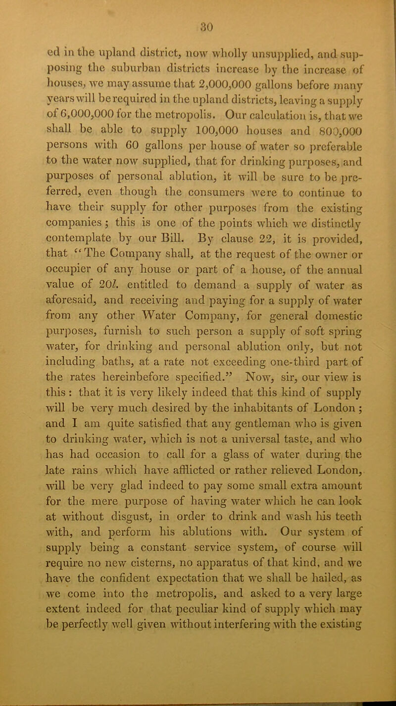 ed in the upland district, now wholly unsupplied, and sup- posing the suburban districts increase by the increase of houses, we may assume that 2,000,000 gallons before many years will be required in the upland districts, leaving a supply of 6,000,000 for the metropolis. Our calculation is, that w^e shall be able to supply 100,000 houses and 800,000 persons with 60 gallons per house of water so preferalde to the water now supplied, that for drinking purposes, and purposes of personal ablution, it will be sure to be pre- ferred, even though the consumers were to continue to have their supply for other purposes from the existing companies ; this is one of the points which we distinctly contemplate by our Bill. By clause 22, it is provided, that The Company shall, at the request of the owner or occupier of any house or part of a house, of the annual value of 20Z. entitled to demand a supply of water as aforesaid, and receiving and paying for a sujiply of water from any other Water Company, for general domestic purposes, furnish to such person a supply of soft spring water, for drinking and personal ablution only, but not including baths, at a rate not exceeding one-third part of the rates hereinbefore specified.” Now, sir, our view is this : that it is very likely indeed that this kind of supply will be very much desired by the inhabitants of London; and I am quite satisfied that any gentleman who is given to drinking water, which is not a universal taste, and who has had occasion to call for a glass of water during the late rains which have afflicted or rather relieved London, will be very glad indeed to pay some small extra amount for the mere purpose of having water which he can look at without disgust, in order to drink and wash Iris teeth wfith, and perform his ablutions with. Our system of supply being a constant service system, of course will require no new cisterns, no apparatus of that kind, and w'e have the confident expectation that w’e shall be hailed, as we come into the metropolis, and asked to a very large extent indeed for that peculiar kind of supply which may be perfectly well given without interfering with the existing