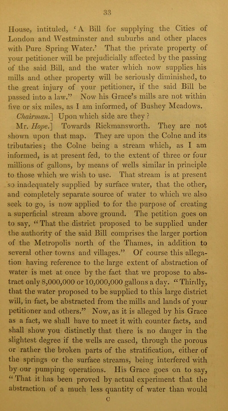 38 House, intituled, ^ A Bill for supplying the Cities of London and Westminster and sul)urbs and other places with Pure Spring Water/ That the private property of your petitioner will be prejudicially affected by the passing of the said Bill, and the water which now supplies his mills and other property will be seriously diminished, to the great injury of your petitioner, if the said Bill be passed into a law.” Now his Grace’s mills are not within live or six miles, as I am informed, of Bushey Meadows. Chairman.^ Upon which side are they ? Mr. Hope.^ Towards Rickmansworth. They are not shown upon that map. They are upon the Colne and its tributaries; the Colne being a stream which, as I am informed, is at present fed, to the extent of three or four millions of gallons, by means of wells similar in principle to those which we wish to use. That stream is at present so inadequately supplied by surface water, that the other, and completely separate source of water to which we also seek to go, is now applied to for the purpose of creating a superficial stream above ground. The petition goes on to say, ^^That the district proposed to be supplied under the authority of the said Bill comprises the larger portion of the Metropolis north of the Thames, in addition to several other towns and villages.” Of course this allega- tion having reference to the large extent of abstraction of water is met at once by the fact that we propose to abs- tract only 8,000,000 or 10,000,000 gallons a day. Thirdly, that the water proposed to be supplied to this large district will, in fact, be abstracted from the mills and lands of your petitioner and others.” Now, as it is alleged by his Grace as a fact, we shall have to meet it with counter facts, and shall show you distinctly that there is no danger in the slightest degree if the wells are cased, through the porous or rather the broken parts of the stratification, either of the springs or the surface streams, being interfered with by our pumping operations. His Grace goes on to say, “ That it has been proved by actual experiment that the abstraction of a much less quantity of water than would c