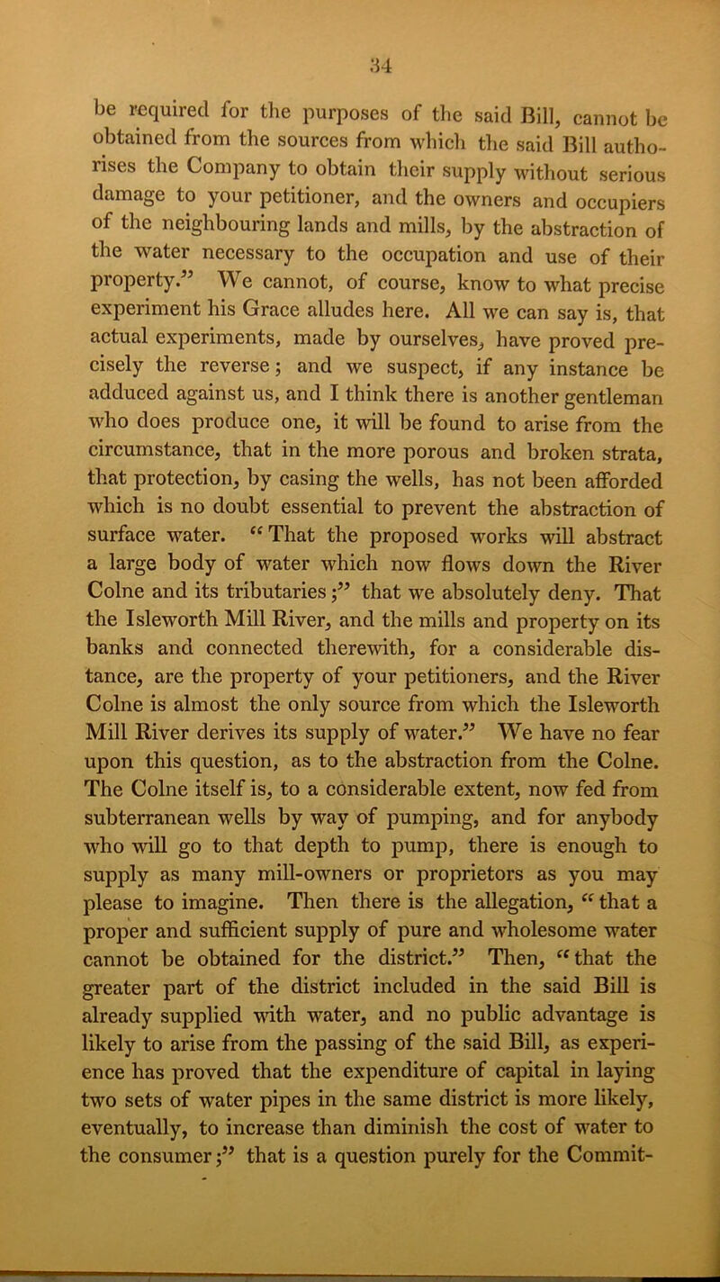 M be required for the purposes of the said Bill, cannot be obtained from the sources from which the said Bill autho- rises the Company to obtain their supply without serious damage to your petitioner, and the owners and occupiers of the neighbouring lands and mills, by the abstraction of the water necessary to the occupation and use of their property.” We cannot, of course, know to what precise experiment his Grace alludes here. All we can say is, that actual experiments, made by ourselves, have proved pre- cisely the reverse; and we suspect, if any instance be adduced against us, and I think there is another gentleman who does produce one, it will be found to arise from the circumstance, that in the more porous and broken strata, that protection, by casing the wells, has not been afforded which is no doubt essential to prevent the abstraction of surface water. “That the proposed works will abstract a large body of water which now flows down the River Colne and its tributariesthat we absolutely deny. That the Isleworth Mill River, and the mills and property on its banks and connected therewith, for a considerable dis- tance, are the property of your petitioners, and the River Colne is almost the only source from which the Isleworth Mill River derives its supply of water.” We have no fear upon this question, as to the abstraction from the Colne. The Colne itself is, to a considerable extent, now fed from subterranean wells by way of pumping, and for anybody who will go to that depth to pump, there is enough to supply as many mill-owners or proprietors as you may please to imagine. Then there is the allegation, “ that a proper and sufficient supply of pure and wholesome water cannot be obtained for the district.” Then, “that the greater part of the district included in the said Bill is already supplied vdth water, and no public advantage is likely to arise from the passing of the said Bill, as experi- ence has proved that the expenditure of capital in laying two sets of water pipes in the same district is more likely, eventually, to increase than diminish the cost of water to the consumer;” that is a question purely for the Commit-