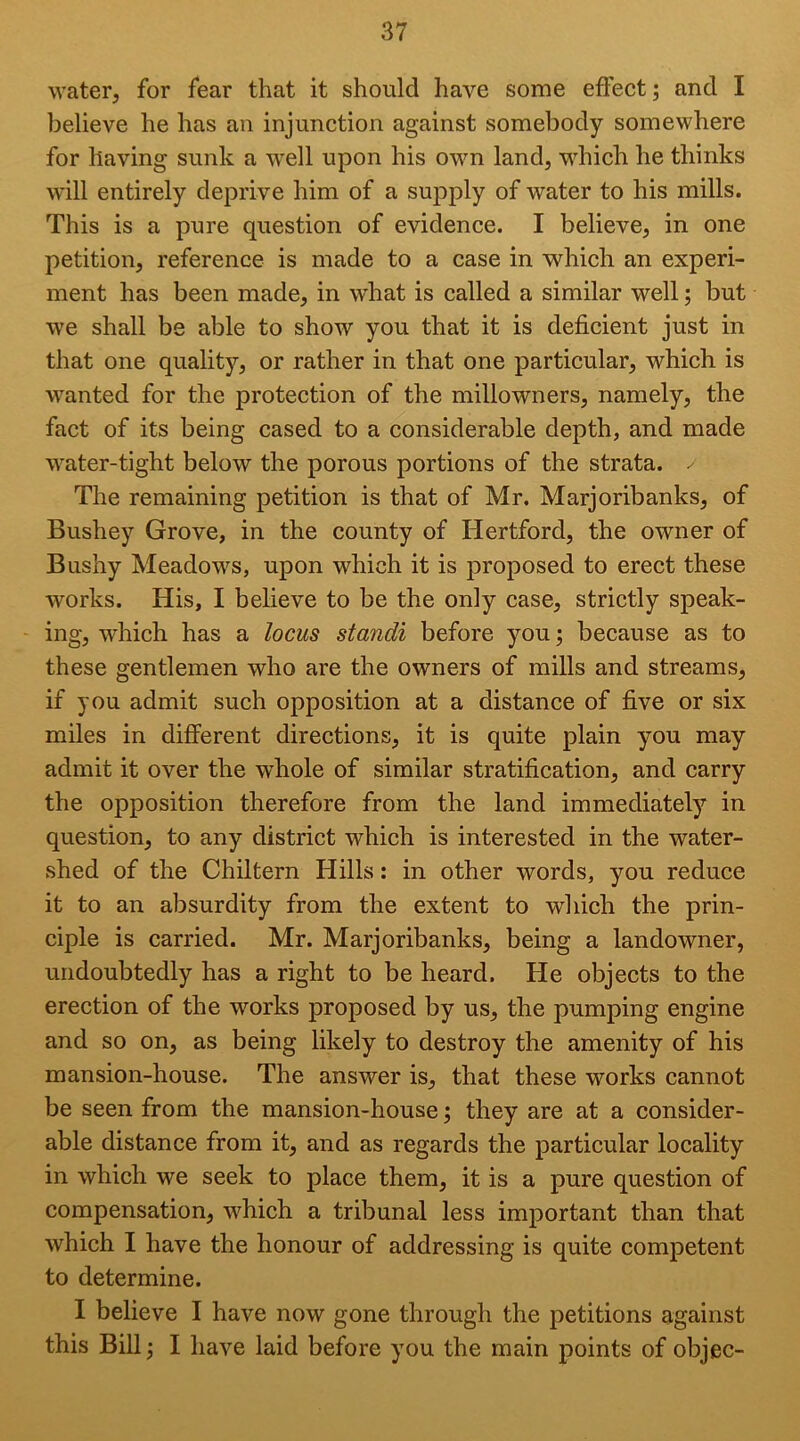 water, for fear that it should have some effect; and I believe he has an injunction against somebody somewhere for having sunk a well upon his owm land, wdiich he thinks will entirely deprive him of a suj>ply of water to his mills. This is a pure question of evidence. I believe, in one petition, reference is made to a case in which an experi- ment has been made, in what is called a similar well; but w'e shall be able to show you that it is deficient just in that one quality, or rather in that one particular, which is wanted for the protection of the millowners, namely, the fact of its being cased to a considerable depth, and made water-tight below the porous portions of the strata. . The remaining petition is that of Mr. Marjoribanks, of Bushey Grove, in the county of Hertford, the owner of Bushy Meadows, upon which it is proposed to erect these works. His, I believe to be the only case, strictly speak- - ing, which has a locus standi before you; because as to these gentlemen who are the owners of mills and streams, if you admit such opposition at a distance of five or six miles in different directions, it is quite plain you may admit it over the whole of similar stratification, and carry the opposition therefore from the land immediately in question, to any district which is interested in the water- shed of the Chiltern Hills: in other words, you reduce it to an absurdity from the extent to which the prin- ciple is carried. Mr. Marjoribanks, being a landowner, undoubtedly has a right to be heard. He objects to the erection of the works proposed by us, the pumping engine and so on, as being likely to destroy the amenity of his mansion-house. The answer is, that these works cannot be seen from the mansion-house; they are at a consider- able distance from it, and as regards the particular locality in which we seek to place them, it is a pure question of compensation, which a tribunal less important than that which I have the honour of addressing is quite competent to determine. I believe I have now gone through the petitions against this Bill j I have laid before you the main points of objec-