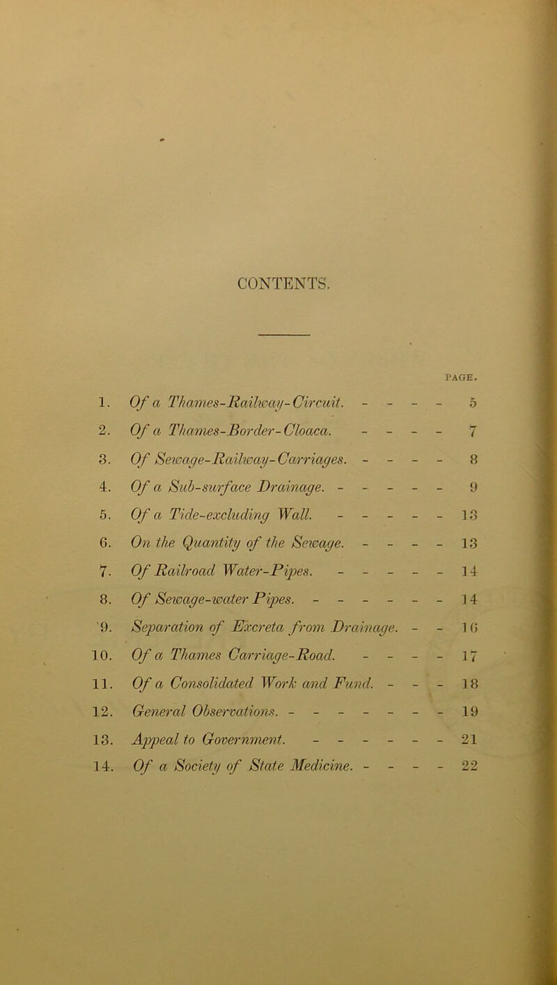 CONTENTS. PAGE. 1. Of a I'hames-Raiheaii-Circuit. - - - - 5 2. Of a Thames-Border-Cloaca. _ _ _ _ 7 3. Of Sewage-Raiheay-Carriages. - - - - 8 4. Of a Sub-surface Drainage. ----- 9 5. Of a Tide-excluding Wall. ----- ]3 6. On the Quantity of the Seimge. - - - - 13 7. Of Railroad Water-Pipes. ----- 14 8. Of Sewage-water Pipes. - -- -- -14 9. Separation of Excreta from Drainage. - - 1 (» 10. Of a Thames Carriage-Road. - - - - 17 11. Of a Consolidated Work and Fund. - - - 18 12. General Observations. - -- -- --19 13. Appeal to Government. - -- -- -21 14. Of a Society of State Medicine. - - - - 22