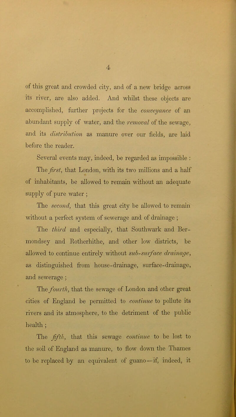 of this great and crowded city, and of a new bridge across its river, are also added. And whilst these objects are accomplished, further projects for the conveyance of an abundant supply of water, and the removal of the sewage, and its distribution as manure over our fields, are laid before the reader. Several events may, indeed, be regarded as impossible : The first, that London, with its two millions and a half of inhabitants, be allowed to remain without an adequate supply of pure water ; The second, that this great city be allowed to remain without a perfect system of sewerage and of drainage ; The third and especially, that Southwark and Ber- mondsey and Rotherhithe, and other low districts, be allowed to continue entu’ely without subsurface drainage, as distinguished from house-drainage, surface-di-ainage, and sewerage; The fourth, that the sewage of London and other gi-eat cities of England be permitted to continue to pollute its rivers and its atmosphere, to the detriment of the public health ; The fifth, that this sewage continue to be lost to the soil of England as manure, to flow do^vn the Thames to be replaced by an equivalent of guano—if, indeed, it