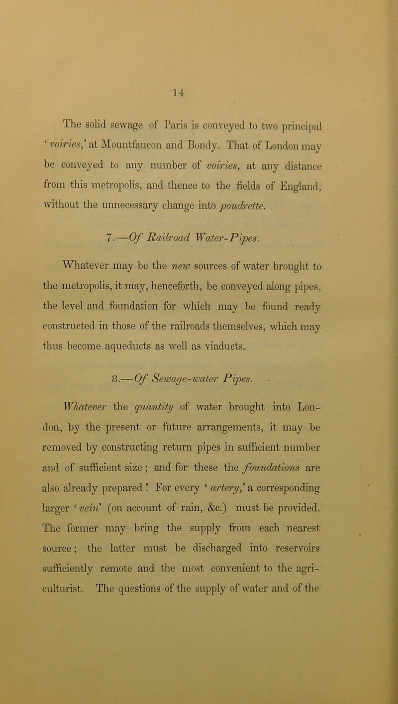 u The solid sewage of Paris is conveyed to two princi[)ul ' voiries,' at Mountfaucon and Bondy. That of Tx»ndon may be conveyed to any number of voiries, at any distance from this metropolis, and thence to the fields of England, without the unnecessary change into poudrette. 7.—Of Railroad Water-Pipes. Whatever may be the new sources of water brought to the metropolis, it may, henceforth, be conveyed along pipes, the level and foundation for which may be found ready constructed in those of the railroads themselves, which may thus become aqueducts as well as viaducts. 8.—Of Sewage-water Pipes. Whatever the quantity of water brought into Lon- don, by the present or future arrangements, it may be removed by constructing return pipes in sufficient number and of sufficient size ; and for these the foundations are also already prepared ! For every ‘ artery^ a coiTesponding larger ‘ vein (on account of rain, &c.) must be provided. The former may bring the supply from each nearest source; the latter must be discharged into reservoirs sufficiently remote and the most convenient to the agri- cultui'ist. The questions of the supply of water and of the