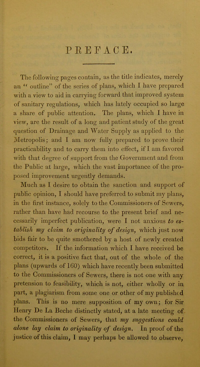 PREFACE. The following pages contain, as the title indicates, merely an “ outline” of the series of plans, which I have prepared with a view to aid in carrying forward that improved system of sanitary regulations, which has lately occupied so large a share of public attention. The plans, which I have in view, are the result of a long and patient study of the great question of Drainage and Water Supply as applied to the Metropolis; and I am now fully prepared to prove their practicability and to carry them into effect, if I am favored with that degree of support from the Government and from the Public at large, which the vast importance of the pro- posed improvement urgently demands. Much as I desire to obtain the sanction and support of public opinion, I should have preferred to submit my plans, in the first instance, solely to the Commissioners of Sewers, rather than have had recourse to the present brief and ne- cessarily imperfect publication, were I not anxious to es- tablish my claim to originality of design, which just now bids fair to be quite smothered by a host of newly created competitors. If the information which I have received be correct, it is a positive fact that, out of the whole of the plans (upwards of 160) which have recently been submitted to the Commissioners of Sewers, there is not one with any pretension to feasibility, which is not, either wholly or in part, a plagiarism from some one or other of my published plans. This is no mere supposition of my own; for Sir Henry De La Beche distinctly stated, at a late meeting of the Commissioners of Sewers, that my suggestions could alone lay claim to originality of design. In proof of the