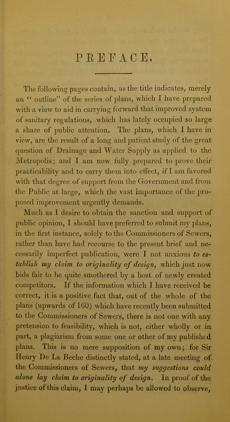 PREFACE. The following pages contain, as the title indicates, merely an “ outline” of the series of plans, which I have prepared with a view to aid in carrying forward that improved system of sanitary regulations, which has lately occupied so large a share of public attention. The plans, which I have in view, are the result of a long and patient study of the great question of Drainage and Water Supply as applied to the Metropolis; and I am now fully prepared to prove their practicability and to carry them into effect, if I am favored with that degree of support from the Government and from the Public at large, which the vast importance of the pro- posed improvement urgently demands. Much as I desire to obtain the sanction and support of public opinion, I should have preferred to submit my plans, in the first instance, solely to the Commissioners of Sewers, rather than have had recourse to the present brief and ne- cessarily imperfect publication, were I not anxious to es- tablish my claim to originality of design, which just now bids fair to be quite smothered by a host of newly created competitors. If the information which I have received be correct, it is a positive fact that, out of the whole of the plans (upwards of 160) which have recently been submitted to the Commissioners of Sewers, there is not one with any pretension to feasibility, which is not, either wholly or in part, a plagiarism from some one or other of my published plans. This is no mere supposition of my own; for Sir Henry De La Beche distinctly stated, at a late meeting of the Commissioners of Sewers, that my suggestions could alone lay claim to originality of design. In proof of the