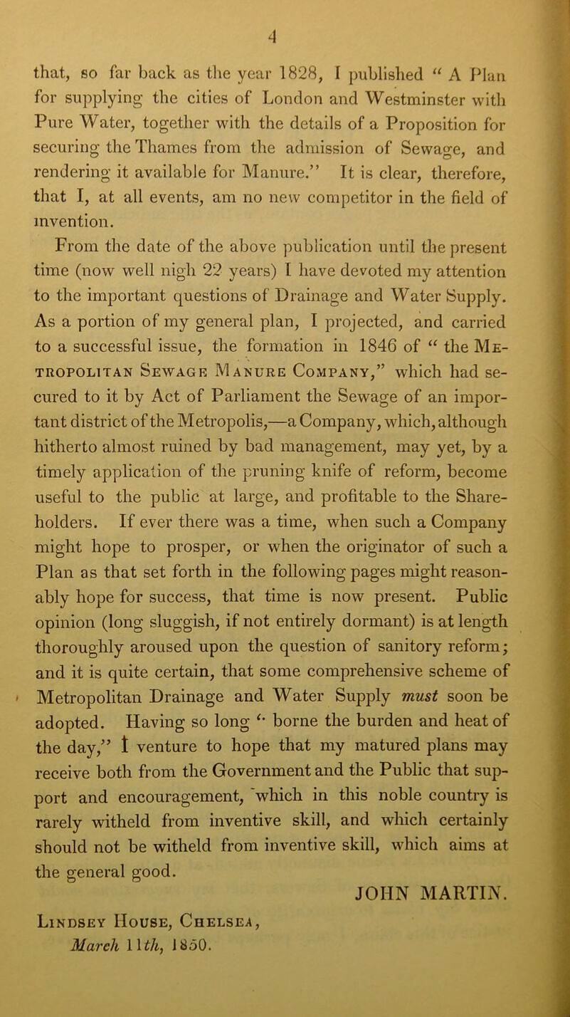 4 that, so far back as the year 1828, 1 published “ A Plan for supplying the cities of London and Westminster with Pure Water, together with the details of a Proposition for securing the Thames from the admission of Sewage, and rendering it available for Manure.” It is clear, therefore, that I, at all events, am no new competitor in the field of invention. From the date of the above publication until the present time (now well nigh 22 years) I have devoted my attention to the important questions of Drainage and Water Supply. As a portion of my general plan, I projected, and carried to a successful issue, the formation in 1846 of “ the Me- tropolitan Sewage Manure Company,” which had se- cured to it by Act of Parliament the Sewage of an impor- tant district of the Metropolis,—a Company, which, although hitherto almost ruined by bad management, may yet, by a timely application of the pruning knife of reform, become useful to the public at large, and profitable to the Share- holders. If ever there was a time, when such a Company might hope to prosper, or when the originator of such a Plan as that set forth in the following pages might reason- ably hope for success, that time is now present. Public opinion (long sluggish, if not entirely dormant) is at length thoroughly aroused upon the question of sanitory reform; and it is quite certain, that some comprehensive scheme of ■ Metropolitan Drainage and Water Supply must soon be adopted. Having so long borne the burden and heat of the day,” 1 venture to hope that my matured plans may receive both from the Government and the Public that sup- port and encouragement, which in this noble country is rarely witheld from inventive skill, and which certainly should not be witheld from inventive skill, which aims at the general good. JOHN MARTIN. Lindsey House, Chelsea,