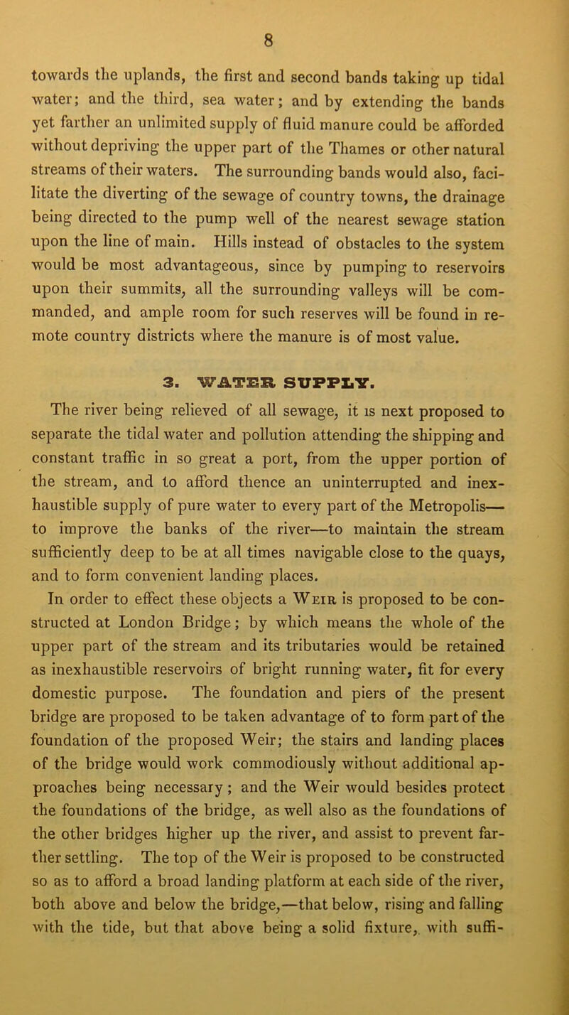 towards the uplands, the first and second bands taking up tidal water; and the third, sea water; and by extending the bands yet farther an unlimited supply of fluid manure could be afforded without depriving the upper part of the Thames or other natural streams of their waters. The surrounding bands would also, faci- litate the diverting of the sewage of country towns, the drainage being directed to the pump well of the nearest sewage station upon the line of main. Hills instead of obstacles to the system would be most advantageous, since by pumping to reservoirs upon their summits, all the surrounding valleys will be com- manded, and ample room for such reserves will be found in re- mote country districts where the manure is of most value. 3. WATER SUPPLY. The river being relieved of all sewage, it is next proposed to separate the tidal water and pollution attending the shipping and constant traffic in so great a port, from the upper portion of the stream, and to afford thence an uninterrupted and inex- haustible supply of pure water to every part of the Metropolis— to improve the banks of the river—to maintain the stream sufficiently deep to be at all times navigable close to the quays, and to form convenient landing places. In order to effect these objects a Weir is proposed to be con- structed at London Bridge; by which means the whole of the upper part of the stream and its tributaries would be retained as inexhaustible reservoirs of bright running water, fit for every domestic purpose. The foundation and piers of the present bridge are proposed to be taken advantage of to form part of the foundation of the proposed Weir; the stairs and landing places of the bridge would work commodiously without additional ap- proaches being necessary ; and the Weir would besides protect the foundations of the bridge, as well also as the foundations of the other bridges higher up the river, and assist to prevent far- ther settling. The top of the Weir is proposed to be constructed so as to afford a broad landing platform at each side of the river, both above and below the bridge,—that below, rising and falling with the tide, but that above being a solid fixture, with suffi-