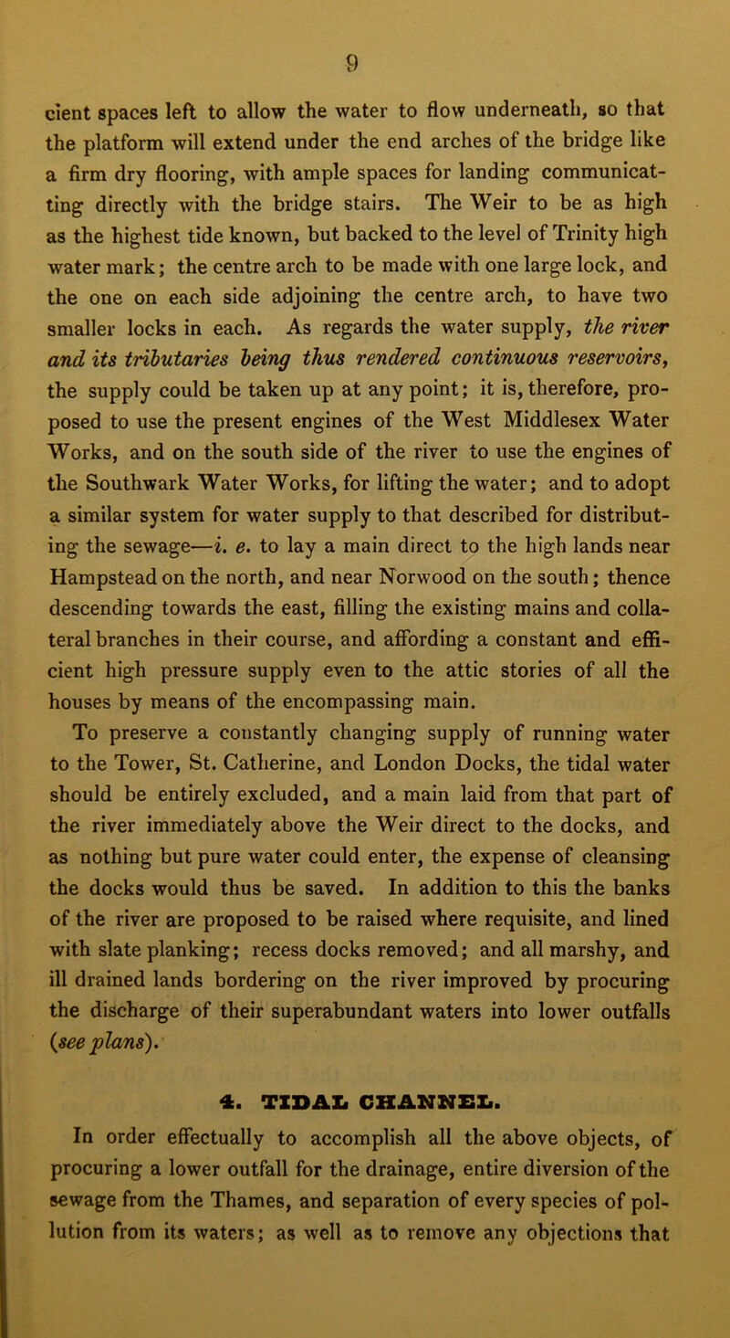 cient spaces left to allow the water to flow underneath, so that the platform will extend under the end arches of the bridge like a firm dry flooring, with ample spaces for landing communicat- ting directly with the bridge stairs. The Weir to be as high as the highest tide known, but backed to the level of Trinity high water mark; the centre arch to be made with one large lock, and the one on each side adjoining the centre arch, to have two smaller locks in each. As regards the water supply, the river and its tnbutaries being thus rendered continuous reservoirs, the supply could be taken up at any point; it is, therefore, pro- posed to use the present engines of the West Middlesex Water Works, and on the south side of the river to use the engines of the Southwark Water Works, for lifting the water; and to adopt a similar system for water supply to that described for distribut- ing the sewage—i. e. to lay a main direct to the high lands near Hampstead on the north, and near Norwood on the south; thence descending towards the east, filling the existing mains and colla- teral branches in their course, and affording a constant and effi- cient high pressure supply even to the attic stories of all the houses by means of the encompassing main. To preserve a constantly changing supply of running water to the Tower, St. Catherine, and London Docks, the tidal water should be entirely excluded, and a main laid from that part of the river immediately above the Weir direct to the docks, and as nothing but pure water could enter, the expense of cleansing the docks would thus be saved. In addition to this the banks of the river are proposed to be raised where requisite, and lined with slate planking; recess docks removed; and all marshy, and ill drained lands bordering on the river improved by procuring the discharge of their superabundant waters into lower outfalls {see plans). 4. TIDAL CHANNEL. In order effectually to accomplish all the above objects, of procuring a lower outfall for the drainage, entire diversion of the sewage from the Thames, and separation of every species of pol- lution from its waters; as well as to remove any objections that