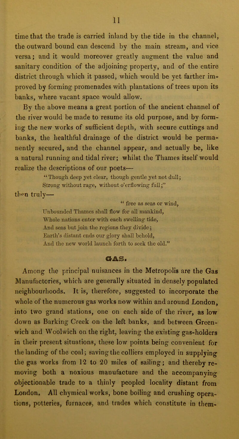 time that the trade is carried inland by the tide in the channel, the outward bound can descend by the main stream, and vice versa; and it would moreover greatly augment the value and sanitary condition of the adjoining property, and of the entire district through which it passed, which would be yet farther im- proved by forming promenades with plantations of trees upon its banks, where vacant space would allow. By the above means a great portion of the ancient channel of the river would be made to resume its old purpose, and by form- ing the new works of sufficient depth, with secure cuttings and banks, the healthful drainage of the district would be perma- nently secured, and the channel appear, and actually be, like a natural running and tidal river; whilst the Thames itself would realize the descriptions of our poets— “ Though deep yet clear, though gentle yet not dull; Strong -without rage, without o’erflowing full tl'f-n truly— “ free as seas or wind, Unbounded Thames shall flow for all mankind, Whole nations enter with each swelling tide, And seas hut join the regions they divide; Earth’s distant ends our glory shall behold, And the new world launch forth to seek the old.” GAB. Among the principal nuisances in the Metropolis are the Gas Manufactories, which are generally situated in densely populated neighbourhoods. It is, therefore, suggested to incorporate the whole of the numerous gas works now within and around London, into two grand stations, one on each side of the river, as low down as Barking Creek on the left banks, and between Green- wich and Woolwich on the right, leaving the existing gas-holders in their present situations, these low points being convenient for the landing of the coal; saving the colliers employed in supplying the gas works from 12 to 20 miles of sailing; and thereby re- moving both a noxious manufacture and the accompanying objectionable trade to a thinly peopled locality distant from London. All chymical works, bone boiling and crushing opera- tions, potteries, furnaces, and trades which constitute in them-