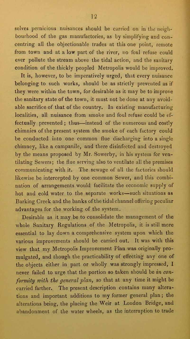 selves pernicious nuisances should be carried on in the neigh- bourhood of the gas manufactories, as by simplifying and con- centring all the objectionable trades at this one point, remote from town and at a low part of the river, no foul refuse could ever pollute the stream above the tidal action, and the sanitary condition of the thickly peopled Metropolis would be improved. It is, however, to be imperatively urged, that every nuisance belonging to such works, should be as strictly prevented as if they were within the town, for desirable as it may be to improve the sanitary state of the town, it must not be done at any avoid- able sacrifice of that of the country. In existing manufacturing localities, all nuisance from smoke and foul refuse could be ef- fectually prevented ; thus—instead of the numerous and costly chimnies of the present system the smoke of each factory could be conducted into one common flue discharging into a single chimney, like a campanile, and there disinfected and destroyed by the means proposed by Mr. Sowerby, in his system for ven- tilating Sewers; the flue serving also to ventilate all the premises communicating with it. The sewage of all the factories should likewise be intercepted by one common Sewer, and this combi- nation of arrangements would facilitate the economic supply of hot and cold water to the separate works—such situations as Barking Creek and the banks of the tidal channel offering peculiar advantages for the working of the system. Desirable as it may be to consolidate the management of the whole Sanitary Regulations of the Metropolis, it is still more essential to lay down a comprehensive system upon which the various improvements should be carried out. It was with this view that my Metropolis Improvement Plan was originally pro- mulgated, and though the practicability of effecting any one of the objects either in part or wholly was strongly impressed, I never failed to urge that the portion so taken should be in con- formity with the general plan, so that at any time it might be carried farther. The present description contains many altera- tions and important additions to my former general plan; the alterations being, the placing the Weir at London Bridge, and abandonment of the water wheels, as the interruption to trade