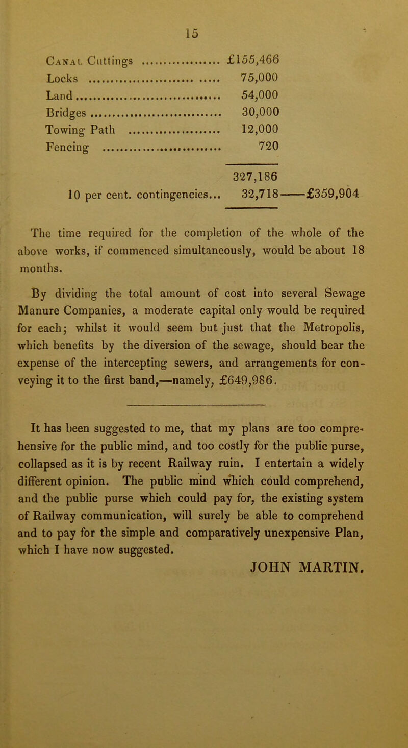 Canal Cuttings £155,466 Locks 75,000 Land 54,000 Bridges 30,000 Towing Path 12,000 Fencing 720 327,186 10 per cent, contingencies... 32,718 £359,904 The time required for the completion of the whole of the above works, if commenced simultaneously, would be about 18 months. By dividing the total amount of cost into several Sewage Manure Companies, a moderate capital only would be required for each; whilst it would seem but just that the Metropolis, which benefits by the diversion of the sewage, should bear the expense of the intercepting sewers, and arrangements for con- veying it to the first band,—namely, £649,986. It has been suggested to me, that my plans are too compre- hensive for the public mind, and too costly for the public purse, collapsed as it is by recent Railway ruin. I entertain a widely different opinion. The public mind which could comprehend, and the public purse which could pay for, the existing system of Railway communication, will surely be able to comprehend and to pay for the simple and comparatively unexpcnsive Plan, which I have now suggested. JOHN MARTIN.