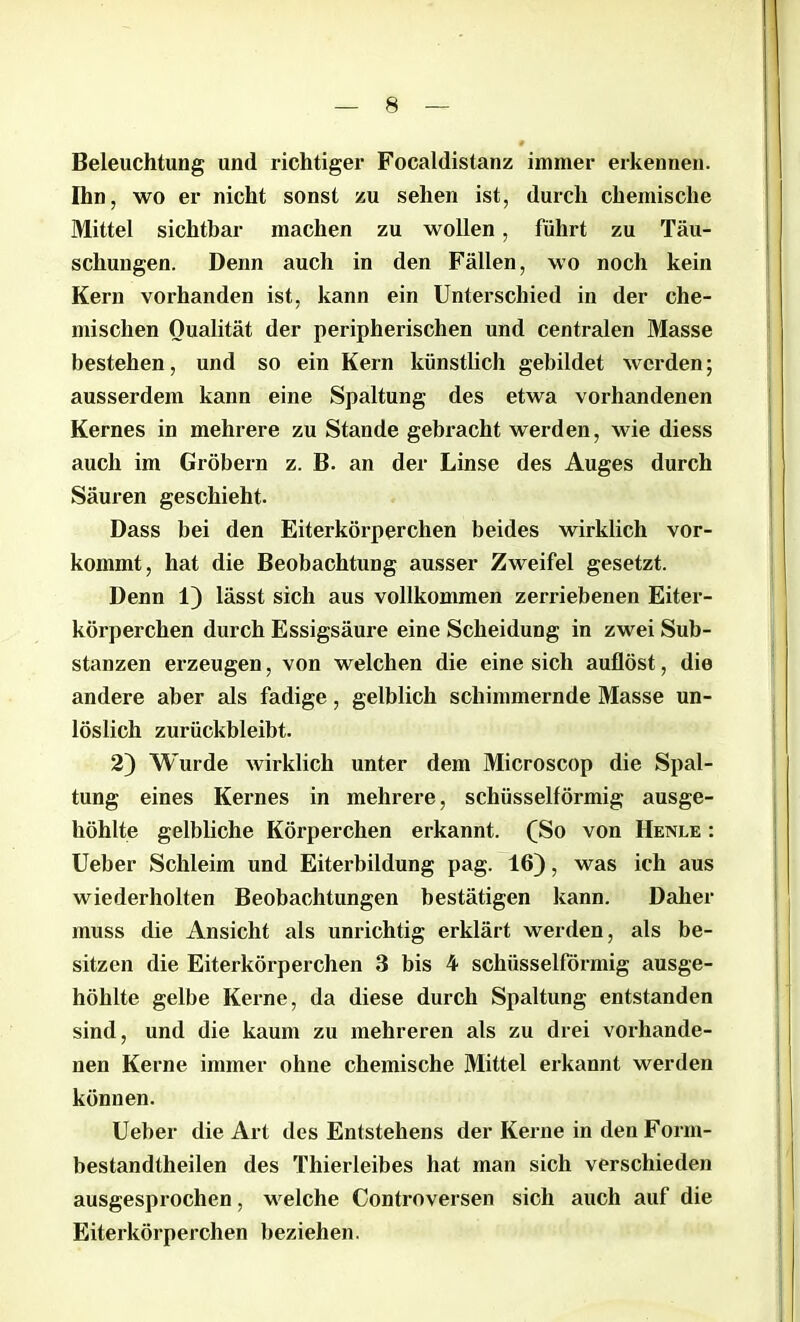 Beleuchtung und richtiger Focaldistanz immer erkennen. Ihn, wo er nicht sonst zu sehen ist, durch chemische Mittel sichtbar machen zu wollen, führt zu Täu- schungen. Denn auch in den Fällen, wo noch kein Kern vorhanden ist, kann ein Unterschied in der che- mischen Qualität der peripherischen und centralen Masse bestehen, und so ein Kern künstlich gebildet werden; ausserdem kann eine Spaltung des etwa vorhandenen Kernes in mehrere zu Stande gebracht werden, wie diess auch im Gröbern z. B. an der Linse des Auges durch Säuren geschieht. Dass bei den Eiterkörperchen beides wirklich vor- kommt, hat die Beobachtung ausser Zweifel gesetzt. Denn 1) lässt sich aus vollkommen zerriebenen Eiter- körperchen durch Essigsäure eine Scheidung in zwei Sub- stanzen erzeugen, von welchen die eine sich auflöst, die andere aber als fadige, gelblich schimmernde Masse un- löslich zurückbleibt. 2) Wurde wirklich unter dem Microscop die Spal- tung eines Kernes in mehrere, schüsselförmig ausge- höhlte gelbliche Körperchen erkannt. (So von Henle : Ueber Schleim und Eiterbildung pag. 16), was ich aus wiederholten Beobachtungen bestätigen kann. Daher muss die Ansicht als unrichtig erklärt werden, als be- sitzen die Eiterkörperchen 3 bis 4 schüsselförmig ausge- höhlte gelbe Kerne, da diese durch Spaltung entstanden sind, und die kaum zu mehreren als zu drei vorhande- nen Kerne immer ohne chemische Mittel erkannt werden können. Ueber die Art des Entstehens der Kerne in den Fonn- bestandtheilen des Thierleibes hat man sich verschieden ausgesprochen, welche Controversen sich auch auf die Eiterkörperchen beziehen.