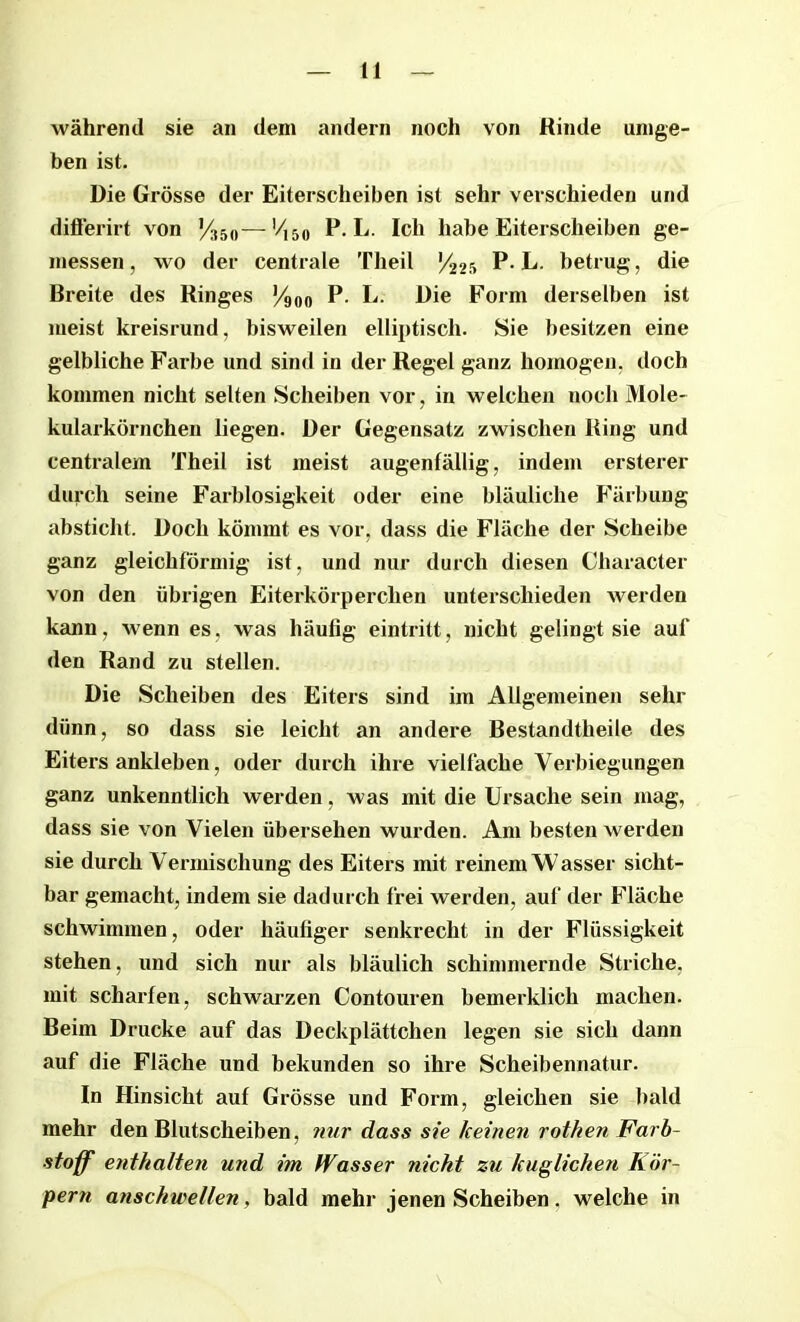 während sie an dem andern noch von Rinde umge- ben ist. Die Grösse der Eiterscheiben ist sehr verschieden und differirt von y350—Vl50 P. L. Ich habe Eiterscheiben ge- messen, wo der centrale Theil V225 P-L. betrug, die Breite des Ringes y9nn P. L. Die Form derselben ist meist kreisrund, bisweilen elliptisch. Sie besitzen eine gelbliche Farbe und sind in der Regel ganz homogen, doch kommen nicht selten Scheiben vor, in welchen noch Mole- kularkörnchen liegen. Der Gegensatz zwischen Ring und centralem Theil ist meist augenfällig, indem ersterer durch seine Farblosigkeit oder eine bläuliche Färbung absticht. Doch kömmt es vor, dass die Fläche der Scheibe ganz gleichförmig ist, und nur durch diesen Character von den übrigen Eiterkörperchen unterschieden werden kann, wenn es, was häufig eintritt, nicht gelingt sie auf den Rand zu stellen. Die Scheiben des Eiters sind im Allgemeinen sehr dünn, so dass sie leicht an andere Bestandtheile des Eiters ankleben, oder durch ihre vielfache Verbiegungen ganz unkenntlich werden, was mit die Ursache sein mag, dass sie von Vielen übersehen wurden. Am besten werden sie durch Vermischung des Eiters mit reinem Wasser sicht- bar gemacht, indem sie dadurch frei werden, auf der Fläche schwimmen, oder häufiger senkrecht in der Flüssigkeit stehen, und sich nur als bläulich schimmernde Striche, mit scharfen, schwarzen Contouren bemerklich machen. Beim Drucke auf das Deckplättchen legen sie sich dann auf die Fläche und bekunden so ihre Scheibennatur. In Hinsicht auf Grösse und Form, gleichen sie bald mehr den Blutscheiben, nur dass sie keinen rothen Farb- stoff enthalten und im Wasser nicht zu kuglichen Kör- pern anschwellen, bald mehr jenen Scheiben. welche in