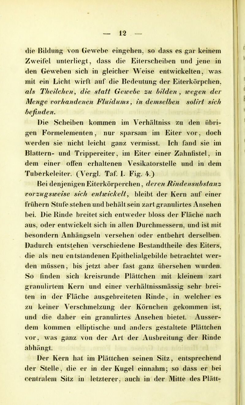 dte Bildung von Gewebe eingehen, so dass es gar keinem Zweifel unterliegt, dass die Eiterscheiben und jene in den Geweben sich in gleicher Weise entwickelten, was mit ein Licht wirft auf die Bedeutung der Eiterkörpchen, als Theilchen, die statt Gewebe zu bilden, wegen der Menge vorhandenen Fluidums, in demselben solirt sich befinden. Die Scheiben kommen im Verhältniss zu den übri- gen Formelementen, nur sparsam im Eiter vor, doch werden sie nicht leicht ganz vermisst. Ich fand sie im Blattern- und Trippereiter, im Eiter einer Zahnfistel, in dem einer offen erhaltenen Vesikatorstelle und in dem Tuberkeleiter. (Vergl. Taf. I. Fig. 4.) Bei denjenigen Eiterkörperchen, deren Rindensubstanz vorzugsweise sich entwickelt, bleibt der Kern auf einer frühem Stufe stehen und behält sein zart granulirtes Ansehen bei. Die Rinde breitet sich entweder bloss der Fläche nach aus, oder entwickelt sich in allen Durchmessern, und ist mit besondern Anhängseln versehen oder entbehrt derselben. Dadurch entstehen verschiedene Bestandtheile des Eiters, die als neu entstandenen Epithelialgebilde betrachtet wer- den müssen, bis jetzt aber fast ganz übersehen wurden. So finden sich kreisrunde Plättchen mit kleinem zart granulirtem Kern und einer verhältnissmässig sehr brei- ten in der Fläche ausgebreiteten Rinde, in welcher es zu keiner Verschmelzung der Körnchen gekommen ist, und die daher ein granulirtes Ansehen bietet. Ausser- dem kommen elliptische und anders gestaltete Plättchen vor, was ganz von der Art der Ausbreitung der Rinde abhängt. Der Kern hat im Plättchen seinen Sitz, entsprechend der Stelle, die er in der Kugel einnahm; so dass er bei cenlralem Sitz in letzterer, auch in der Mitte des Plätt-