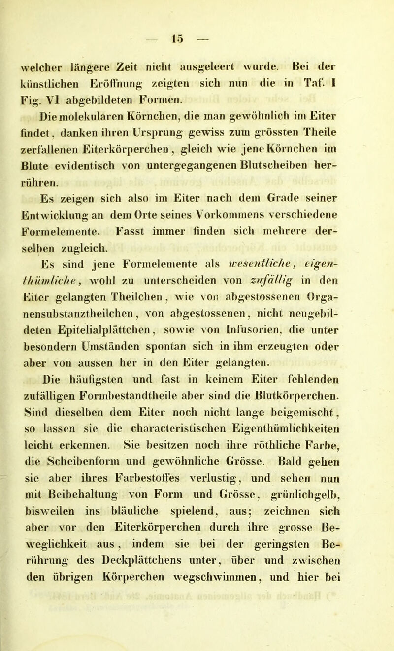 welcher längere Zeit nicht ausgeleert wurde. Bei der künstlichen Eröffnung zeigten sich nun die in Taf. I Fig. VI abgebildeten Formen. Die molekularen Körnchen, die man gewöhnlich im Eiter findet, danken ihren Ursprung gewiss zum grössten Theile zerfallenen Eiterkörperchen , gleich wie jene Körnchen im Blute evidentisch von untergegangenen Blutscheiben her- rühren. Es zeigen sich also im Eiter nach dem Grade seiner Entwicklung an dem Orte seines Vorkommens verschiedene Formelemente. Fasst immer finden sich mehrere der- selben zugleich. Es sind jene Formelemente als wesentliche, eigen- thümlicke, wold zu unterscheiden von zufällig in den Eiter gelangten Theilchen, wie von abgestossenen Orga- nensubstanztheilchen, von abgestossenen, nicht neugebil- deten Epitelialplättclien, sowie von Infusorien, die unter besondern Umständen spontan sich in ihm erzeugten oder aber von aussen her in den Eiter gelangten. Die häufigsten und fast in keinem Eiter fehlenden zufälligen Formbestandtheile aber sind die Blutkörperchen. Sind dieselben dem Eiter noch nicht lange beigemischt, so lassen sie die characteristischen Eigentliümlichkeiten leicht erkennen. Sie besitzen noch ihre röthliche Farbe, die Scheibenform und gewöhnliche Grösse. Bald gehen sie aber ihres Farbestoffes verlustig, und sehen nun mit Beibehaltung von Form und Grösse, grünlichgelb, bisweilen ins bläuliche spielend, aus; zeichnen sich aber vor den Eiterkörperchen durch ihre grosse Be- weglichkeit aus , indem sie bei der geringsten Be- rührung des Deckplättchens unter, über und zwischen den übrigen Körperchen wegschwimmen, und hier bei