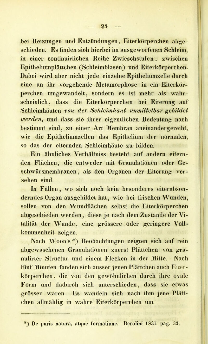 bei Reizungen und Entzündungen, Eiterkörperchen abge- schieden. Es finden sich hierbei im ausgeworfenen Schleim, in einer continuirlichen Reihe Zwieschstufen , zwischen Epitheliumplättchen (Schleimblasen) und Eiterkörperchen. Dabei wird aber nicht jede einzelne Epitheliumzelle durch eine an ihr vorgehende Metamorphose in ein Eiterkör- perchen umgewandelt, sondern es ist mehr als wahr- scheinlich, dass die Eiterkörperchen bei Eiterung auf Schleimhäuten von der Schleimhaut unmittelbar gebildet werden, und dass sie ihrer eigentlichen Bedeutung nach bestimmt sind, zu einer Art Membran aneinandergereiht, wie die Epitheliumzellen das Epithelium der normalen, so das der eiternden Schleimhäute zu bilden. Ein ähnliches Verhältnis besteht auf andern eitern- den Flächen, die entweder mit Granulationen oder Ge- schwürsmembranen, als den Organen der Eiterung ver- sehen sind. In Fällen, wo sich noch kein besonderes eiterabson- derndes Organ ausgebildet hat, wie bei frischen Wunden, sollen von den Wundflächen selbst die Eiterkörperchen abgeschieden werden, diese je nach dem Zustande der Vi- talität der Wunde, eine grössere oder geringere Voll- kommenheit zeigen. Nach Wood's *) Beobachtungen zeigten sich auf rein abgewaschenen Granulationen zuerst Plättchen von gra- nulirter Structur und einem Flecken in der Mitte. Nach fünf Minuten fanden sich ausser jenen Plättchen auch Eiter- körperchen , die von den gewöhnlichen durch ihre ovale Form und dadurch sich unterschieden, dass sie etwas grösser waren. Es wandeln sich nach ihm jene Plätt- chen atlmählig in wahre Eiterkörperchen um. De puris natura, atque formatione. Berolini 1837. pag. 32.