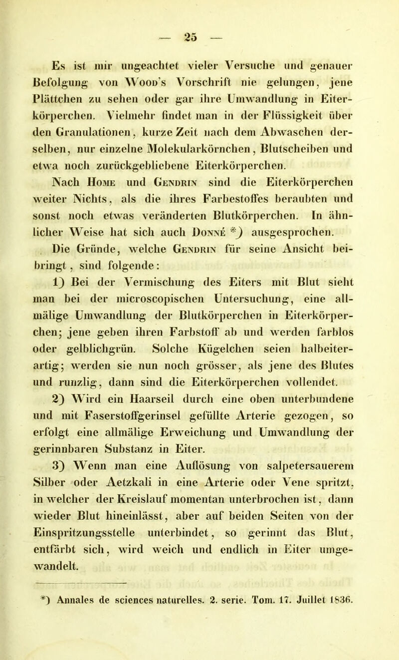 Es ist mir ungeachtet vieler Versuche und genauer Befolgung von Woods Vorschrift nie gelungen, jene Plättchen zu sehen oder gar ihre Umwandlung in Eiter- körperchen. Vielmehr findet man in der Flüssigkeit über den Granulationen, kurze Zeit nach dem Abwaschen der- selben, nur einzelne Molekularkörnchen, Blutscheiben und etwa noch zurückgebliebene Eiterkörperchen. Nach Home und Gendrin sind die Eiterkörperchen weiter Nichts, als die ihres FarbestofTes beraubten und sonst noch etwas veränderten Blutkörperchen. In ähn- licher Weise hat sich auch Donne *) ausgesprochen. Die Gründe, welche Gendrin für seine Ansicht bei- bringt , sind folgende: 1) Bei der Vermischung des Eiters mit Blut sieht man bei der microscopischen Untersuchung, eine all- mälige Umwandlung der Blutkörperchen in Eiterkörper- chen ; jene geben ihren Farbstoff ab und werden farblos oder gelblichgrün. Solche Kügelchen seien halbeiter- artig; werden sie nun noch grösser, als jene des Blutes und runzlig, dann sind die Eiterkörperchen vollendet. 2) Wird ein Haarseil durch eine oben unterbundene und mit Faserstoffgerinsel gefüllte Arterie gezogen, so erfolgt eine allmälige Erweichung und Umwandlung der gerinnbaren Substanz in Eiter. 3) Wenn man eine Auflösung von salpetersauerem Silber oder Aetzkali in eine Arterie oder Vene spritzt, in welcher der Kreislauf momentan unterbrochen ist, dann wieder Blut hineinlässt, aber auf beiden Seiten von der Einspritzungsstelle unterbindet, so gerinnt das Blut, entfärbt sich, wird weich und endlich in Eiter umge- wandelt. *) Annales de Sciences naturelles. 2. Serie. Tom. 17. Juillet 1836.