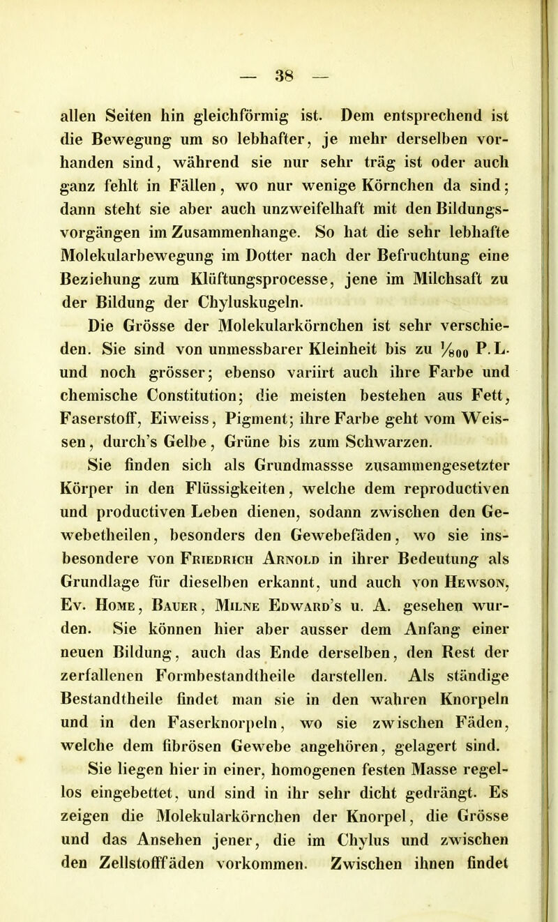 allen Seiten hin gleichförmig ist. Dem entsprechend ist die Bewegung um so lebhafter, je mehr derselben vor- handen sind, während sie nur sehr trag ist oder auch ganz fehlt in Fällen, wo nur wenige Körnchen da sind; dann steht sie aber auch unzweifelhaft mit den Bildungs- vorgängen im Zusammenhänge. So hat die sehr lebhafte Molekularbewegung im Dotter nach der Befruchtung eine Beziehung zum Klüftungsprocesse, jene im Milchsaft zu der Bildung der Chyluskugeln. Die Grösse der Molekularkörnchen ist sehr verschie- den. Sie sind von unmessbarer Kleinheit bis zu ’/soo P. L. und noch grösser; ebenso variirt auch ihre Farbe und chemische Constitution; die meisten bestehen aus Fett, Faserstoff, Eiweiss, Pigment; ihre Farbe geht vom Weis- sen, durch’s Gelbe, Grüne bis zum Schwarzen. Sie finden sich als Grundmassse zusammengesetzter Körper in den Flüssigkeiten, welche dem reproductiven und productiven Leben dienen, sodann zwischen den Ge- webetheilen, besonders den Gewebeladen, wo sie ins- besondere von Friedrich Arnold in ihrer Bedeutung als Grundlage für dieselben erkannt, und auch von Hewson, Ev. Home, Bauer, Milne Edward’s u. A. gesehen wur- den. Sie können hier aber ausser dem Anfang einer neuen Bildung, auch das Ende derselben, den Rest der zerfallenen Formbestandtheile darstellen. Als ständige Bestandtheile findet man sie in den wahren Knorpeln und in den Faserknorpeln, wo sie zwischen Fäden, welche dem fibrösen Gewebe angehören, gelagert sind. Sie liegen hier in einer, homogenen festen Masse regel- los eingebettet, und sind in ihr sehr dicht gedrängt. Es zeigen die Molekularkörnchen der Knorpel, die Grösse und das Ansehen jener, die im Chylus und zwischen den Zellstofffäden Vorkommen. Zwischen ihnen findet