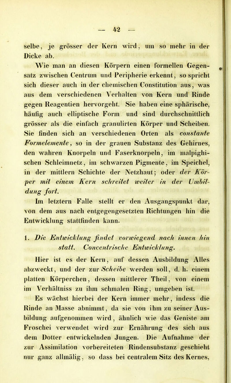 selbe, je grösser der Kern wird, um so mehr in der Dicke ab. Wie man an diesen Körpern einen formellen Gegen- 9 satz zwischen Centrum und Peripherie erkennt, so spricht sich dieser auch in der chemischen Constitution aus, was aus dem verschiedenen Verhalten von Kern und Rinde gegen Reagentien hervorgeht. Sie haben eine sphärische, häufig auch elliptische Form und sind durchschnittlich grösser als die einfach granulirten Körper und Scheiben. Sie finden sich an verschiedenen Orten als constante Formelemente, so in der grauen Substanz des Gehirnes, den wahren Knorpeln und Faserknorpeln, im malpighi- schen Schleimnetz, im schwarzen Pigmente, im Speichel, in der mittlern Schichte der Netzhaut; oder der Kör- per mit einem Kern schreitet weiter in der Umbil- dung fort. Im letztem Falle stellt er den Ausgangspunkt dar, von dem aus nach entgegengesetzten Richtungen hin die Entwicklung stattfinden kann. 1. Die Entwicklung findet vorwiegend nach innen hin statt. Conceidrische Entivichlung. Hier ist es der Kern, auf dessen Ausbildung Alles abzweckt, und der zur Scheibe werden soll, d. li. einem platten Körperchen, dessen mittlerer Theil, von einem im Verhältniss zu ihm schmalen Ring, umgeben ist. Es wächst hierbei der Kern immer mehr, indess die Rinde an Masse abnimmt, da sie von ihm zu seiner Aus- bildung aufgenommen wird, ähnlich wie das Geniste am Froschei verwendet wird zur Ernährung des sich aus dem Dotter entwickelnden Jungen. Die Aufnahme der zur Assimilation vorbereiteten Rindensubstanz geschieht nur ganz allmälig, so dass bei centralem Sitz des Kernes,