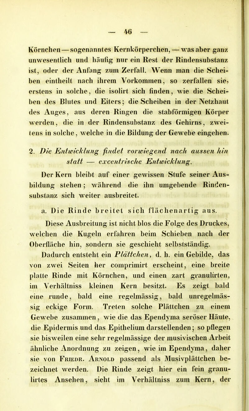 Körnchen — sogenanntes Kernkörperchen, — was aber ganz unwesentlich und häufig nur ein Rest der Rindensubstanz ist, oder der Anfang zum Zerfall. Wenn man die Schei- ben eintheilt nach ihrem Vollkommen, so zerfallen sie, erstens in solche, die isolirt sich finden, wie die Schei- ben des Rlutes und Eiters; die Scheiben in der Netzhaut des Auges, aus deren Ringen die stabförmigen Körper werden, die in der Rindensubstanz des Gehirns, zwei- tens in solche, welche in die Bildung der Gewebe eingehen. 2. Die Entwicklung findet vorwiegend nach aussen hin statt — excentrische Entwicklung. Der Kern bleibt auf einer gewissen Stufe seiner Aus- bildung stehen; während die ihn umgebende Rinden- substanz sich weiter ausbreitet. a. Die Rinde breitet sich flächenartig aus. Diese Ausbreitung ist nicht blos die Folge des Druckes, welchen die Kugeln erfahren beim Schieben nach der Oberfläche hin, sondern sie geschieht selbstständig. Dadurch entsteht ein Plättchen, d. h. ein Gebilde, das von zwei Seiten her comprimirt erscheint, eine breite platte Rinde mit Körnchen, und einen zart granultrten, im Verhältniss kleinen Kern besitzt. Es zeigt bald eine runde, bald eine regelmässig, bald unregelmäs- sig eckige Form. Treten solche Plättchen zu einem Gewebe zusammen, wie die das Ependyma seröser Häute, die Epidermis und das Epithelium darstellenden; so pflegen sie bisweilen eine sehr regelmässige der musivischen Arbeit ähnliche Anordnung zu zeigen, wie im Ependyma, daher sie von Friedr. Arnold passend als Musivplättchen be- zeichnet werden. Die Rinde zeigt hier ein fein granu- lirtes Ansehen, sieht im Verhältniss zum Kern, der