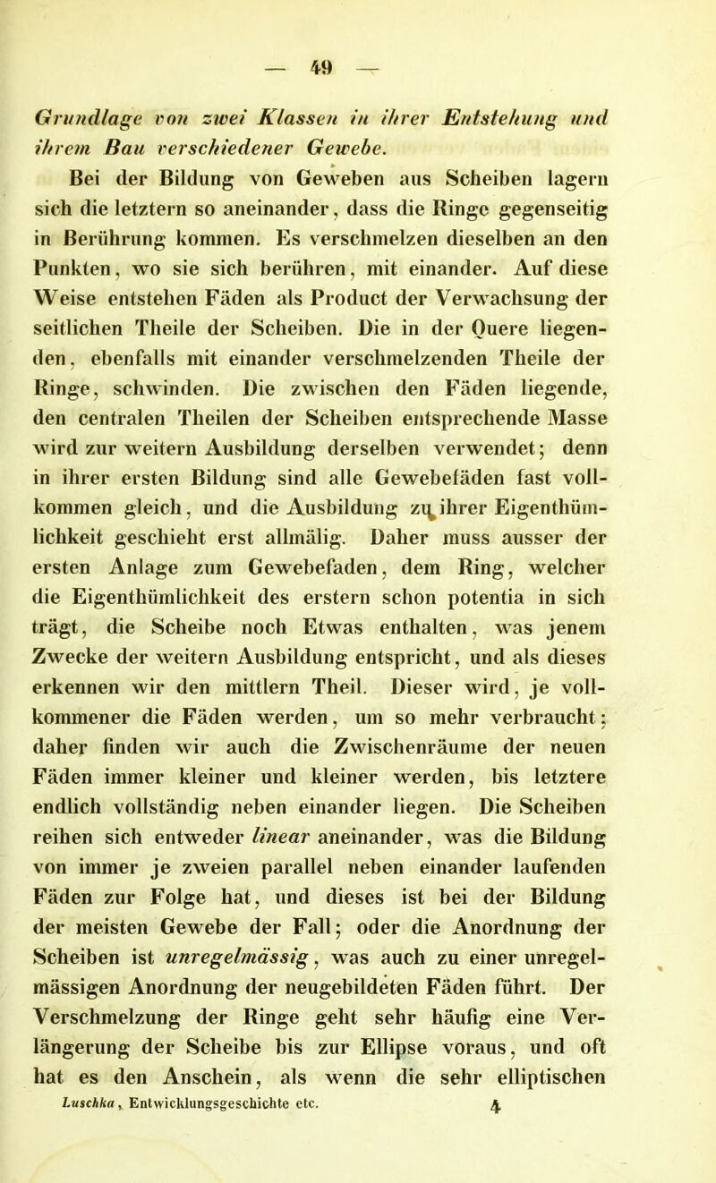Grundlage von zwei Klassen in ihrer Entstehung und ihrem Bau verschiedener Gewebe. Bei (1er Bildung von Geweben aus Scheiben lagern sich die letztem so aneinander, dass die Ringe gegenseitig in Berührung kommen. Es verschmelzen dieselben an den Punkten, wo sie sich berühren, mit einander. Auf diese Weise entstehen Fäden als Product der Verwachsung der seitlichen Theile der Scheiben. Die in der Ouere liegen- den , ebenfalls mit einander verschmelzenden Theile der Ringe, schwinden. Die zwischen den Fäden liegende, den centralen Tlieilen der Scheiben entsprechende Masse wird zur weitern Ausbildung derselben verwendet; denn in ihrer ersten Bildung sind alle Gewebeläden fast voll- kommen gleich, und die Ausbildung zi^ihrer Eigenthüm- lichkeit geschieht erst allmälig. Daher muss ausser der ersten Anlage zum Gewebefaden, dem Ring, welcher die Eigentliümlichkeit des erstem schon potentia in sich trägt, die Scheibe noch Etwas enthalten, was jenem Zwecke der weitern Ausbildung entspricht, und als dieses erkennen wir den mittlern Theil. Dieser wird, je voll- kommener die Fäden werden, um so mehr verbraucht; daher finden wir auch die Zwischenräume der neuen Fäden immer kleiner und kleiner werden, bis letztere endlich vollständig neben einander liegen. Die Scheiben reihen sich entweder linear aneinander, was die Bildung von immer je zweien parallel neben einander laufenden Fäden zur Folge hat, und dieses ist bei der Bildung der meisten Gewebe der Fall; oder die Anordnung der Scheiben ist unregelmässig, was auch zu einer unregel- mässigen Anordnung der neugebildeten Fäden führt. Der Verschmelzung der Ringe geht sehr häufig eine Ver- längerung der Scheibe bis zur Ellipse voraus, und oft hat es den Anschein, als wenn die sehr elliptischen Luschka, Entwicklungsgeschichte etc. 4,