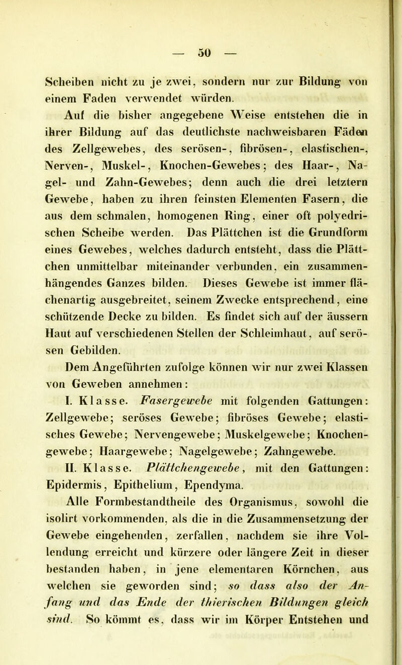 Scheiben nicht zu je zwei, sondern nur zur Bildung von einem Faden verwendet würden. Auf die bisher angegebene Weise entstehen die in ihrer Bildung auf das deutlichste nachweisbaren Fäden des Zellgewebes, des serösen-, fibrösen-, elastischen-, Nerven-, Muskel-, Knochen-Gewebes ; des Haar-, Na- gel- und Zahn-Gewebes; denn auch die drei letztem Gewebe, haben zu ihren feinsten Elementen Fasern, die aus dem schmalen, homogenen King, einer oft polyedri- schen Scheibe werden. Das Plättchen ist die Grundform eines Gewebes, welches dadurch entsteht, dass die Plätt- chen unmittelbar miteinander verbunden, ein zusammen- hängendes Ganzes bilden. Dieses Gewebe ist immer flä- chenartig ausgebreitet, seinem Zwecke entsprechend, eine schützende Decke zu bilden. Es findet sich auf der äussern Haut auf verschiedenen Stellen der Schleimhaut , auf serö- sen Gebilden. Dem Angeführten zufolge können wir nur zwei Klassen von Geweben annehmen: I. Klasse. Fasergewebe mit folgenden Gattungen: Zellgewebe; seröses Gewebe; fibröses Gewebe; elasti- sches Gewebe; Nervengewebe; Muskelgewebe; Knochen- gewebe ; Haargewebe; Nagelgewebe; Zahngewebe. II. Klasse. Plättchengewebe, mit den Gattungen: Epidermis, Epithelium, Ependyma. Alle Formbestandtheile des Organismus, sowohl die isolirt vorkommenden, als die in die Zusammensetzung der Gewebe eingehenden, zerfallen, nachdem sie ihre Vol- lendung erreicht und kürzere oder längere Zeit in dieser bestanden haben, in jene elementaren Körnchen, aus welchen sie geworden sind; so dass also der An- fang und das Ende der thierischen Bildungen gleich sind. So kömmt es, dass wir im Körper Entstehen und