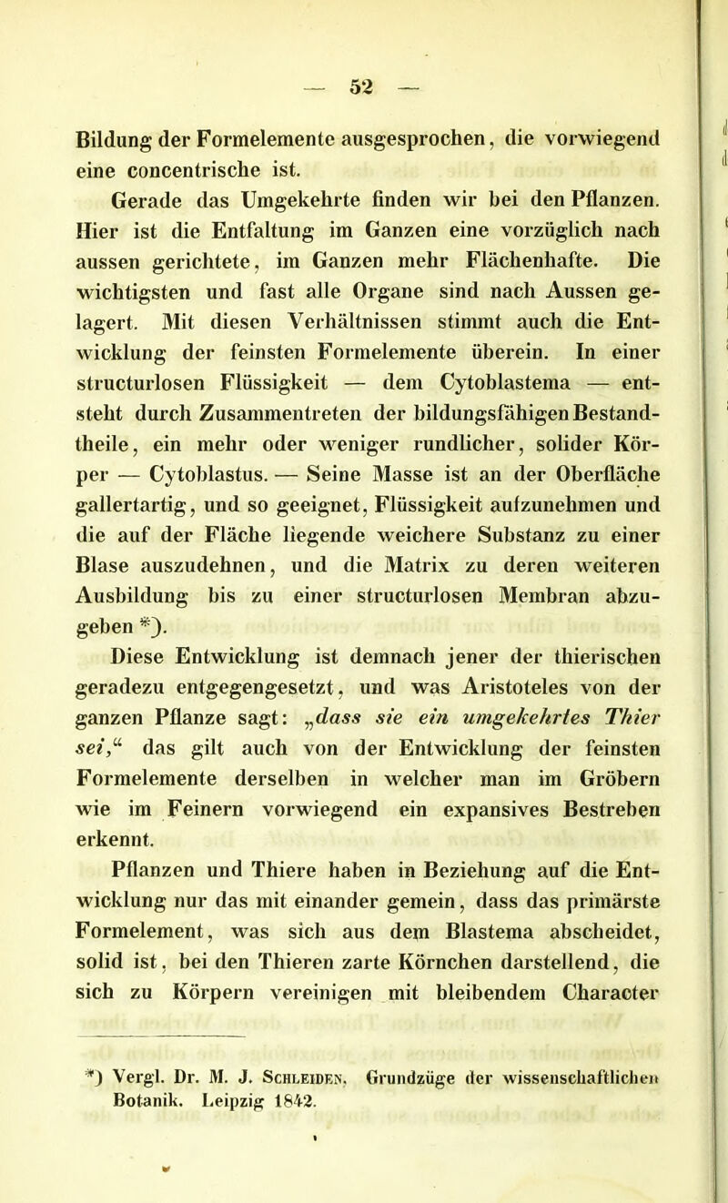 Bildung der Formelemente ausgesprochen, die vorwiegend eine concentrische ist. Gerade das Umgekehrte finden wir bei den Pflanzen. Hier ist die Entfaltung im Ganzen eine vorzüglich nach aussen gerichtete, im Ganzen mehr Flächenhafte. Die wichtigsten und fast alle Organe sind nach Aussen ge- lagert. Mit diesen Verhältnissen stimmt auch die Ent- wicklung der feinsten Formelemente überein. In einer structurlosen Flüssigkeit — dem Cytoblastema — ent- steht durch Zusammentreten der bildungsfähigen Bestand- theile, ein mehr oder weniger rundlicher, solider Kör- per — Cytoblastus. — Seine Masse ist an der Oberfläche gallertartig, und so geeignet, Flüssigkeit aulzunehmen und die auf der Fläche liegende weichere Substanz zu einer Blase auszudehnen, und die Matrix zu deren weiteren Ausbildung bis zu einer structurlosen Membran abzu- geben *). Diese Entwicklung ist demnach jener der thierisclien geradezu entgegengesetzt, und was Aristoteles von der ganzen Pflanze sagt: „dass sie ein umgekehrtes Thier sei,u das gilt auch von der Entwicklung der feinsten Formelemente derselben in welcher man im Gröbern wie im Feinem vorwiegend ein expansives Bestreben erkennt. Pflanzen und Thiere haben in Beziehung auf die Ent- wicklung nur das mit einander gemein, dass das primärste Formelement, was sich aus dem Blastema abscheidet, solid ist, bei den Thieren zarte Körnchen darstellend, die sich zu Körpern vereinigen mit bleibendem Character *) Vergl. Dr. M. J. Schleiden. Grundzüge der wissenschaftlichen Botanik. Leipzig 1842.