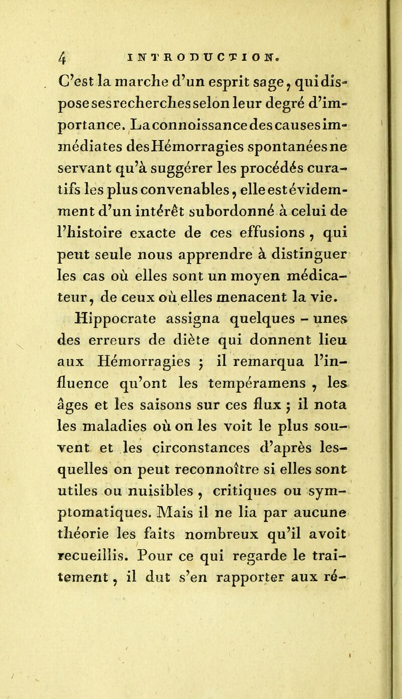 C’est la marche d’un esprit sage, quidis- pose ses recherches selon leur degré d’im- portance. La connoissance des causes im- médiates desHémorragies spontanées ne servant qu’à suggérer les procédés cura- tifs les plus convenables, elleestévidem- ment d’un intérêt subordonné à celui de l’histoire exacte de ces effusions , qui peut seule nous apprendre à distinguer les cas où elles sont un moyen médica- teur, de ceux où elles menacent la vie. Hippocrate assigna quelques - unes des erreurs de diète qui donnent lieu aux Hémorragies ; il remarqua l’in- fluence qu’ont les tempéramens , les âges et les saisons sur ces flux $ il nota les maladies où on les voit le plus sou- vent et les circonstances d’après les- quelles on peut reconnoître si elles sont utiles ou nuisibles , critiques ou sym- ptomatiques. Mais il ne lia par aucune théorie les faits nombreux qu’il avoit recueillis. Pour ce qui regarde le trai- tement , il dut s’en rapporter aux ré-