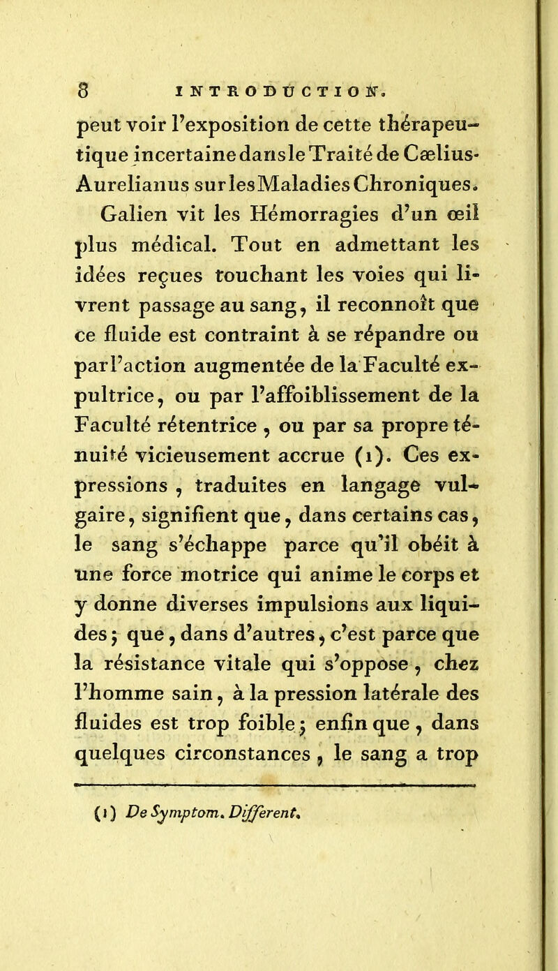 peut voir l’exposition de cette thérapeu- tique incertaine dansle Traité de Cælius- Aurelianus surlesMaladiesChroniques. Galien vit les Hémorragies d’un œil plus médical. Tout en admettant les idées reçues touchant les voies qui li- vrent passage au sang, il reconnoit que ce fluide est contraint à se répandre ou parl’action augmentée de la Faculté ex- pultrice, ou par l’affoiblissement de la Faculté rétentrice , ou par sa propre té- nuité vicieusement accrue (1). Ces ex- pressions , traduites en langage vul- gaire , signifient que, dans certains cas, le sang s’échappe parce qu’il obéit à une force motrice qui anime le corps et y donne diverses impulsions aux liqui- des 5 que, dans d’autres, c’est parce que la résistance vitale qui s’oppose , chez l’homme sain, à la pression latérale des fluides est trop foible; enfin que, dans quelques circonstances , le sang a trop ( l ) De Symptom. Different,