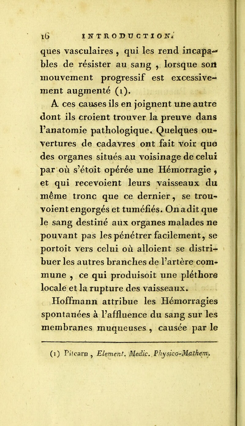 ques vasculaires , qui les rend incapa-* blés de résister au sang , lorsque son mouvement progressif est excessive- ment augmenté (1). A ces causes ils en joignent une autre dont ils croient trouver la preuve dans l’anatomie pathologique. Quelques ou- vertures de cadavres ont fait voir que des organes situés au voisinage de celui par où s’étoit opérée une Hémorragie , et qui recevoient leurs vaisseaux du même tronc que ce dernier, se trou- voient engorgés et tuméfiés. On a dit que le sang destiné aux organes malades ne pouvant pas les pénétrer facilement, se portoit vers celui où alloient se distri- buer les autres branches de l’artère com- mune , ce qui produisoit une pléthore locale et la rupture des vaisseaux. Hoffmann attribue les Hémorragies spontanées à l’affluence du sang sur les membranes muqueuses , causée par le (i) Pi.'earn , Elément. Medic. Physico-Mathem.