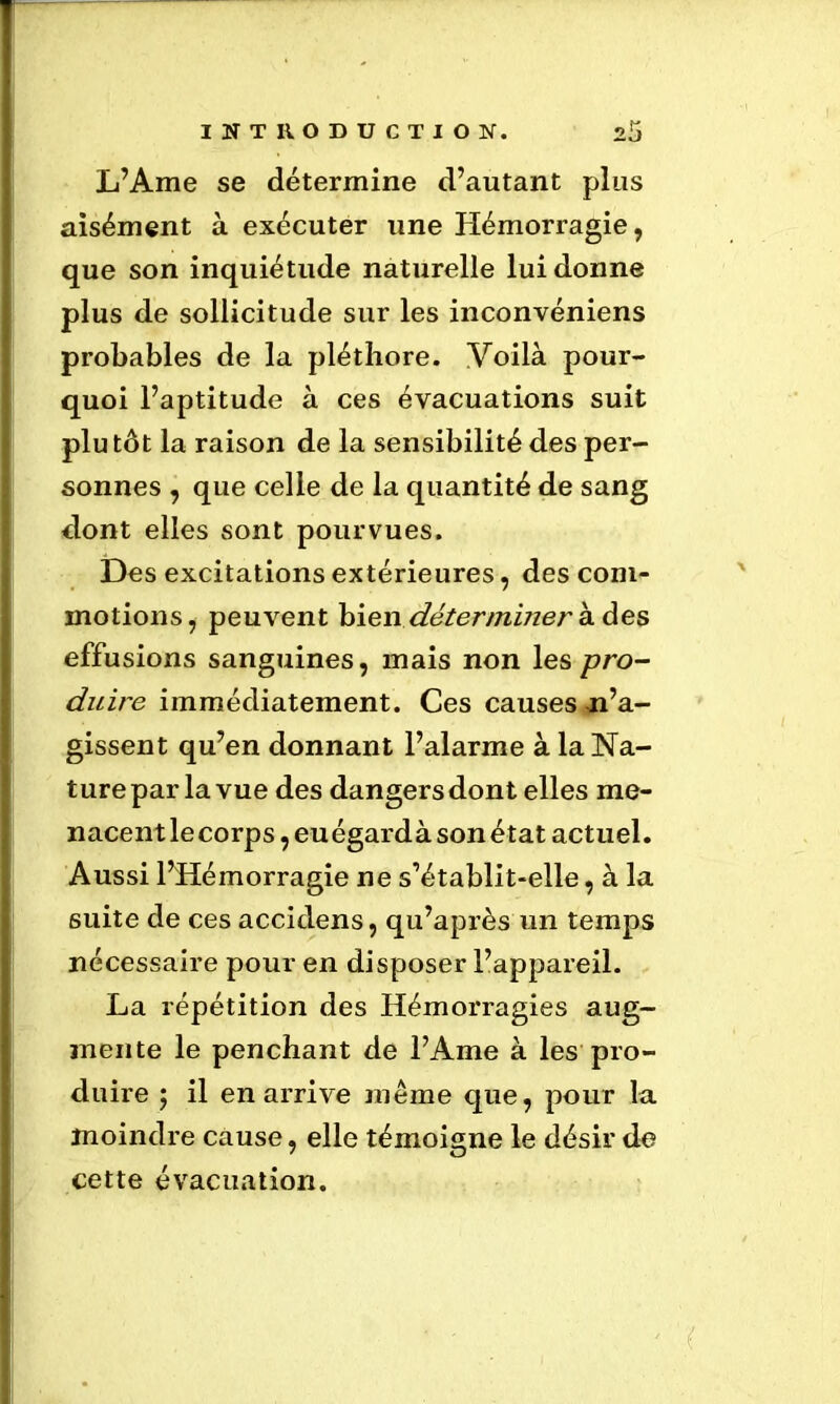 L’Ame se détermine d’autant plus aisément à exécuter une Hémorragie, que son inquiétude naturelle lui donne plus de sollicitude sur les inconvéniens probables de la pléthore. Voilà pour- quoi l’aptitude à ces évacuations suit plutôt la raison de la sensibilité des per- sonnes , que celle de la quantité de sang dont elles sont pourvues. Des excitations extérieures, des com- motions, peuvent bien déterminer à des effusions sanguines, mais non les pro- duire immédiatement. Ces causes n’a- gissent qu’en donnant l’alarme à la Na- ture par la vue des dangers dont elles me- nacent le corps, euégardà son état actuel. Aussi l’Hémorragie ne s’établit-elle, à la suite de ces accidens, qu’après un temps nécessaire pour en disposer l’appareil. La répétition des Hémorragies aug- mente le penchant de l’Ame à les pro- duire ; il en arrive meme que, pour la moindre cause, elle témoigne le désir de cette évacuation.